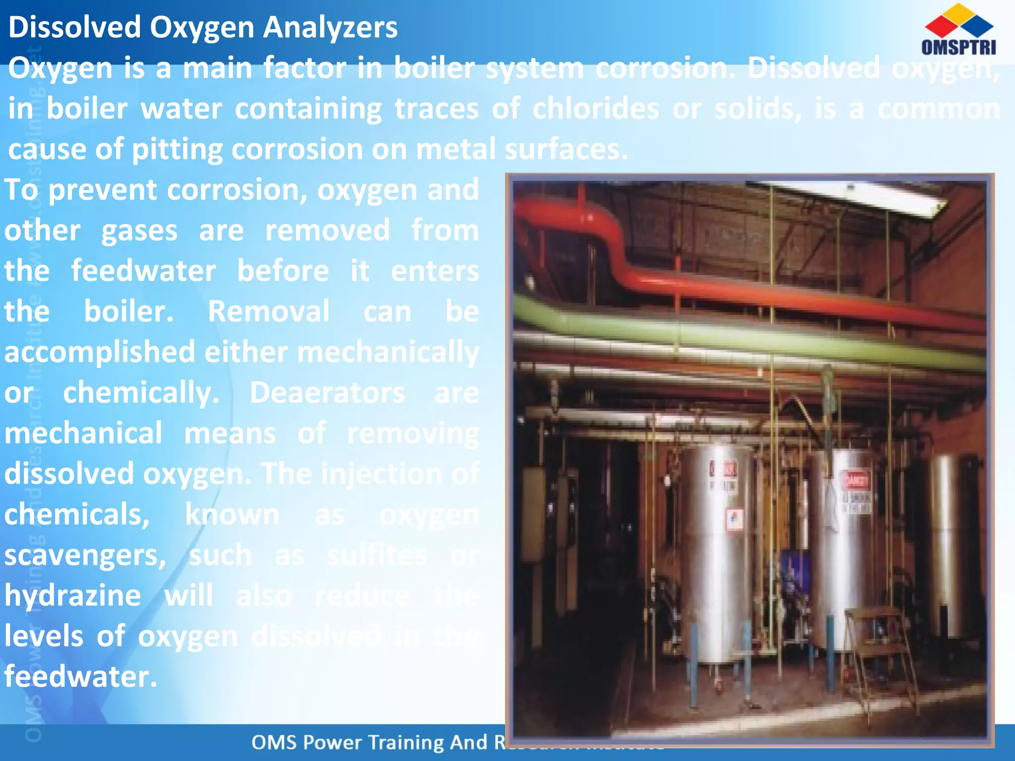 Dissolved Oxygen Analyzers
Oxygen is a main factor in boiler system corrosion. Dissolved oxygen,
in boiler water containing traces of chlorides or solids, is a common
cause of pitting corrosion on metal surfaces.
To prevent corrosion, oxygen and
other gases are removed from
the feedwater before it enters
the boiler. Removal can be
accomplished either mechanically
or chemically. Deaerators are
mechanical means of removing
dissolved oxygen. The injection of
chemicals, known as oxygen
scavengers, such as sulfites or
hydrazine will also reduce the
levels of oxygen dissolved in the
feedwater.
 