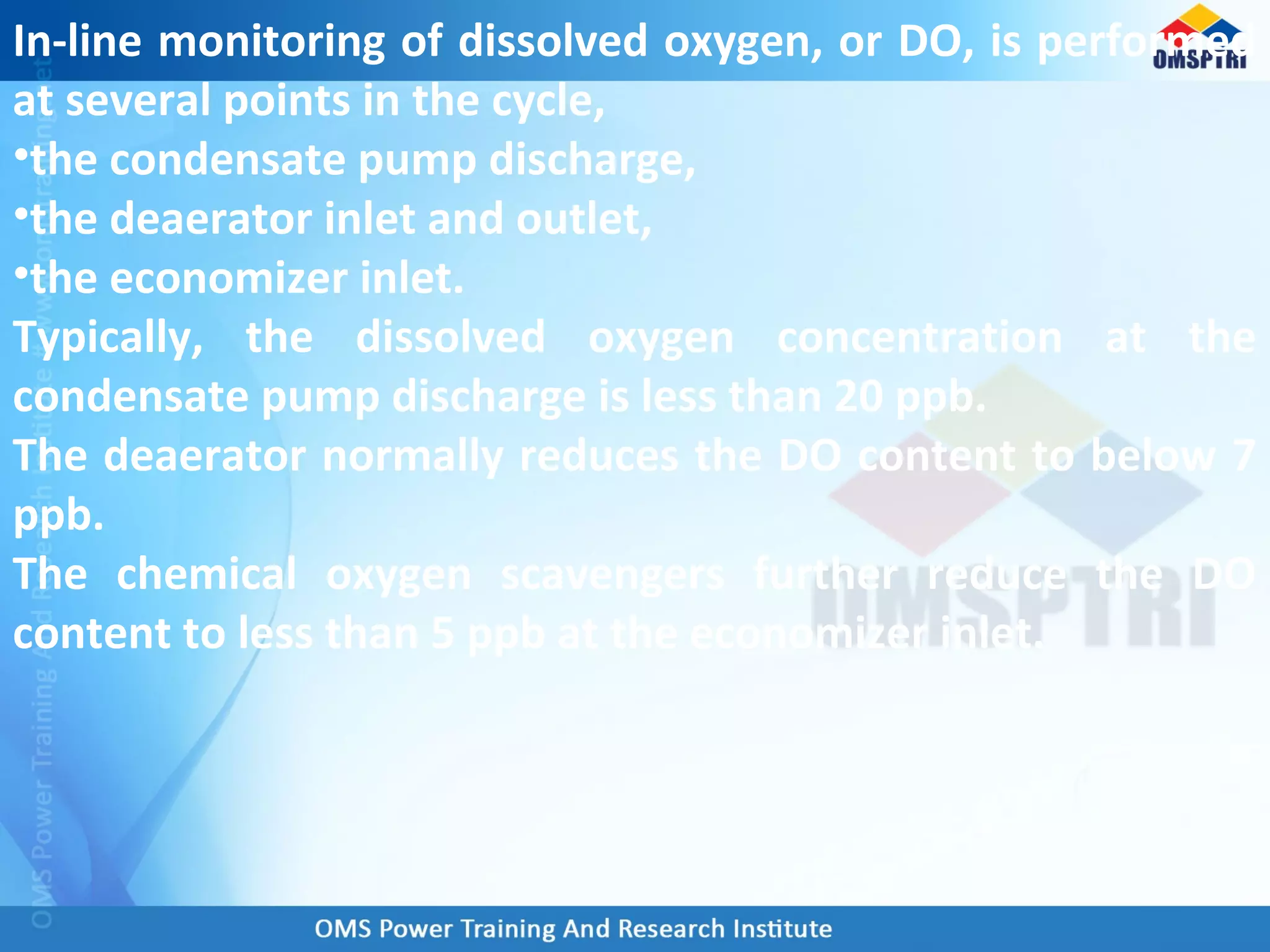 In-line monitoring of dissolved oxygen, or DO, is performed
at several points in the cycle,
•the condensate pump discharge,
•the deaerator inlet and outlet,
•the economizer inlet.
Typically, the dissolved oxygen concentration at the
condensate pump discharge is less than 20 ppb.
The deaerator normally reduces the DO content to below 7
ppb.
The chemical oxygen scavengers further reduce the DO
content to less than 5 ppb at the economizer inlet.
 