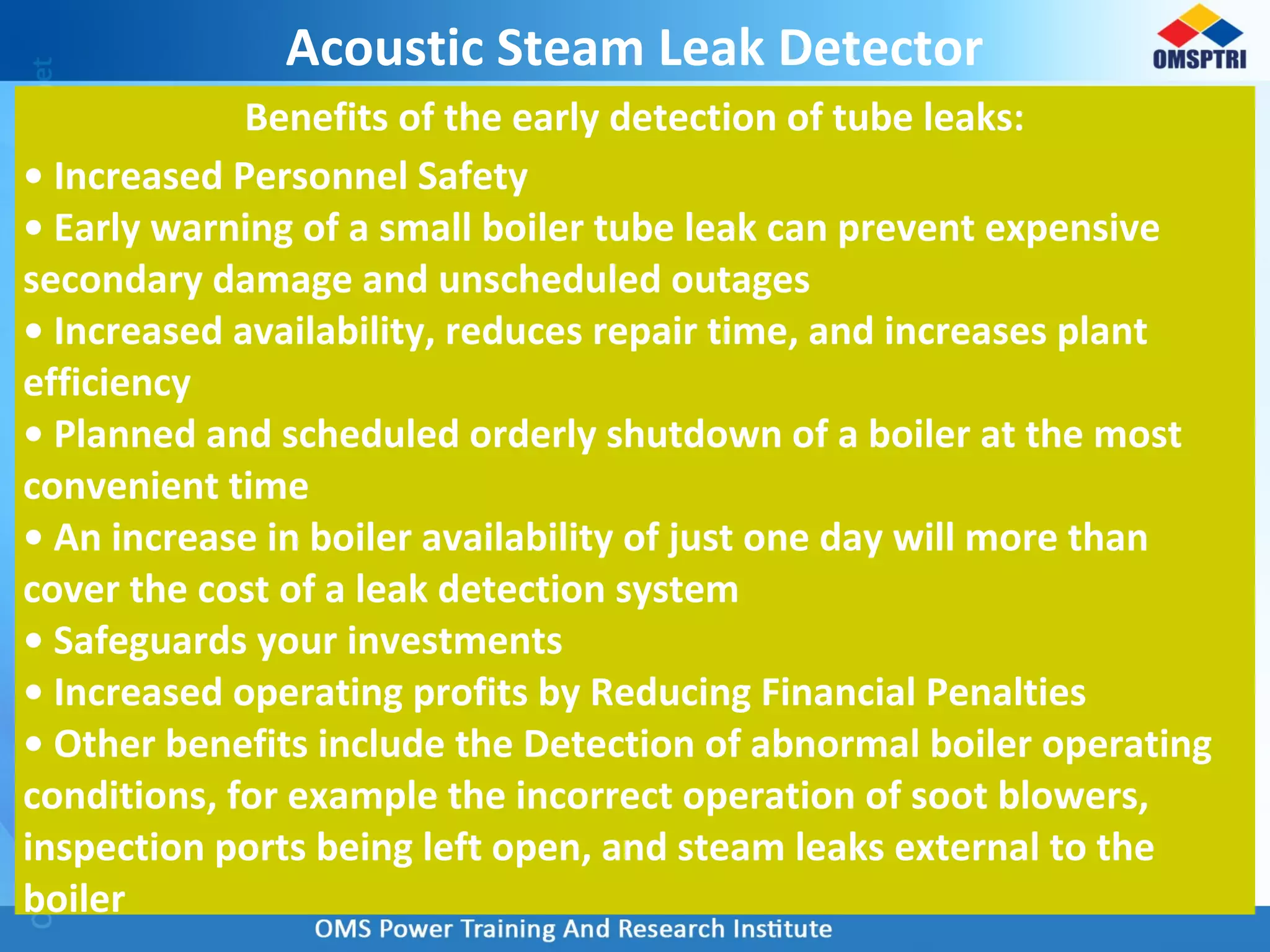 Acoustic Steam Leak Detector
Benefits of the early detection of tube leaks:
• Increased Personnel Safety
• Early warning of a small boiler tube leak can prevent expensive
secondary damage and unscheduled outages
• Increased availability, reduces repair time, and increases plant
efficiency
• Planned and scheduled orderly shutdown of a boiler at the most
convenient time
• An increase in boiler availability of just one day will more than
cover the cost of a leak detection system
• Safeguards your investments
• Increased operating profits by Reducing Financial Penalties
• Other benefits include the Detection of abnormal boiler operating
conditions, for example the incorrect operation of soot blowers,
inspection ports being left open, and steam leaks external to the
boiler
 