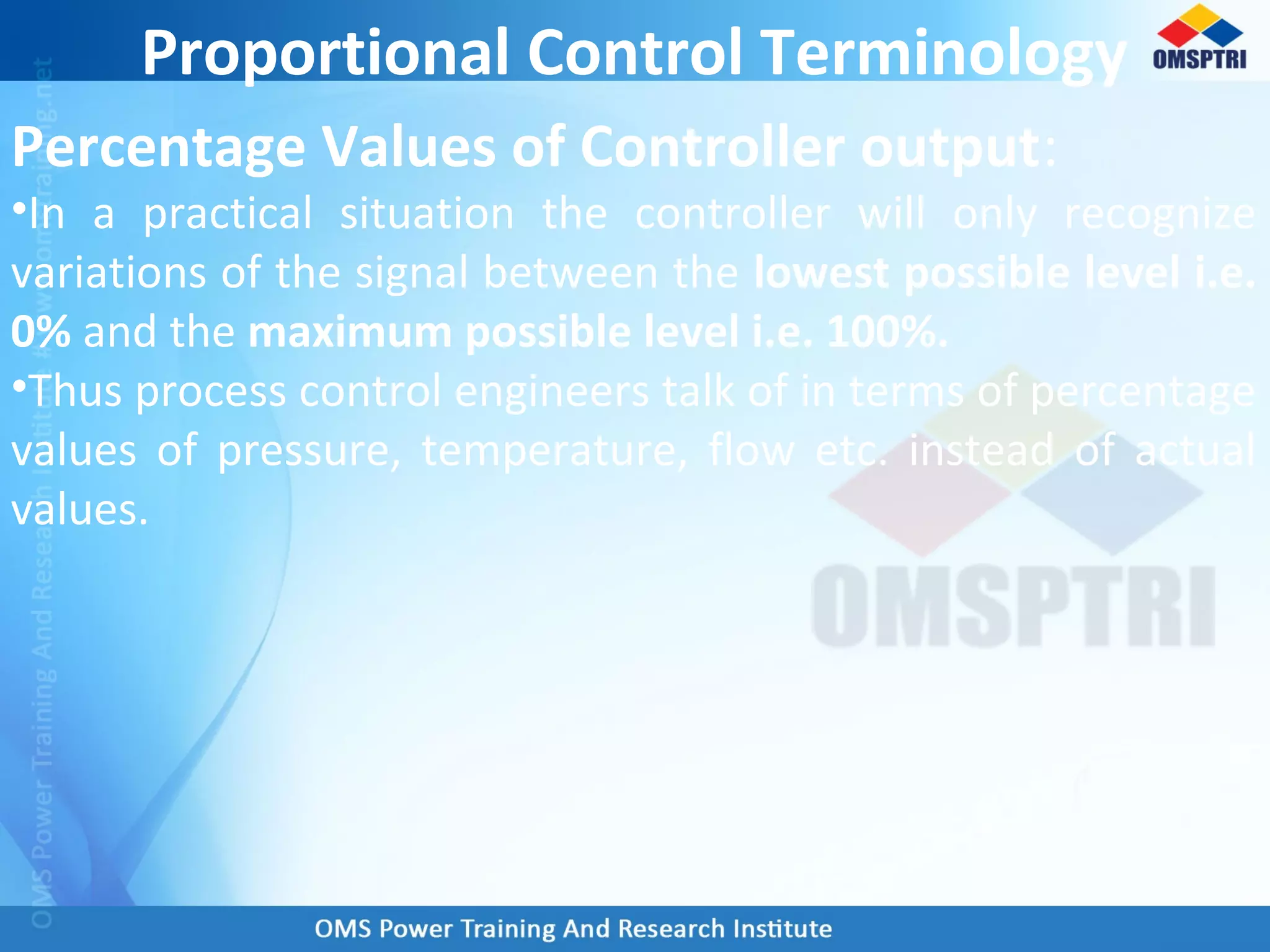 Proportional Control Terminology
Percentage Values of Controller output:
•In a practical situation the controller will only recognize
variations of the signal between the lowest possible level i.e.
0% and the maximum possible level i.e. 100%.
•Thus process control engineers talk of in terms of percentage
values of pressure, temperature, flow etc. instead of actual
values.
 