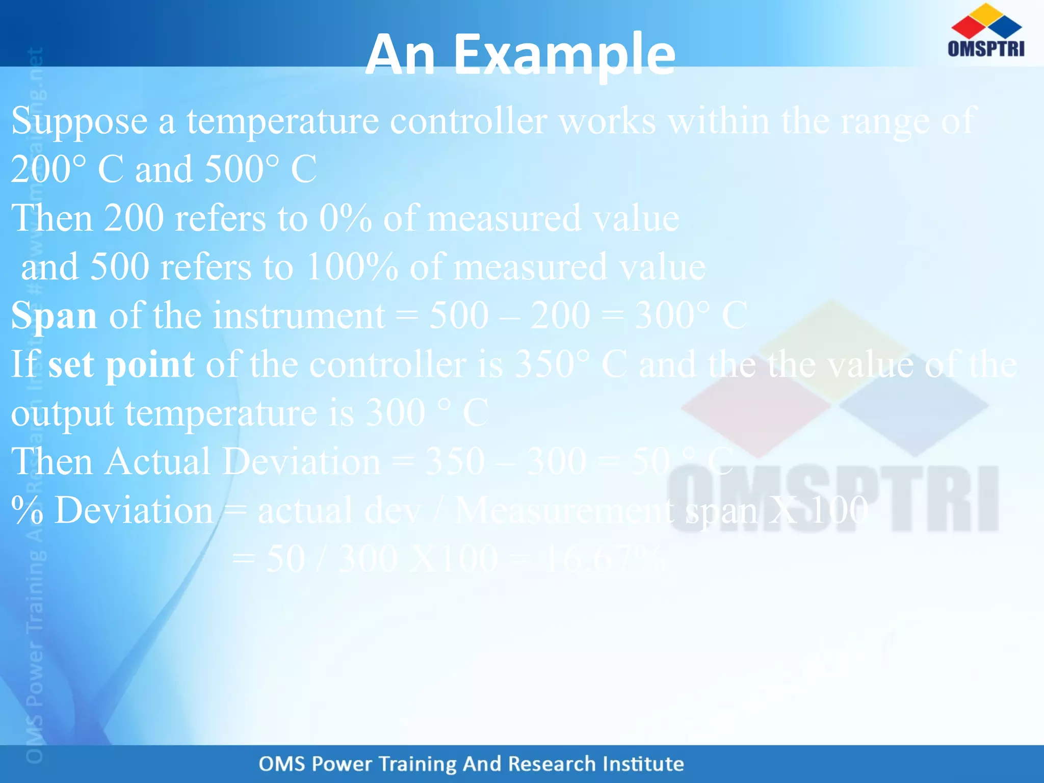 An Example
Suppose a temperature controller works within the range of
200° C and 500° C
Then 200 refers to 0% of measured value
and 500 refers to 100% of measured value
Span of the instrument = 500 – 200 = 300° C
If set point of the controller is 350° C and the the value of the
output temperature is 300 ° C
Then Actual Deviation = 350 – 300 = 50 ° C
% Deviation = actual dev / Measurement span X 100
= 50 / 300 X100 = 16.67%
 