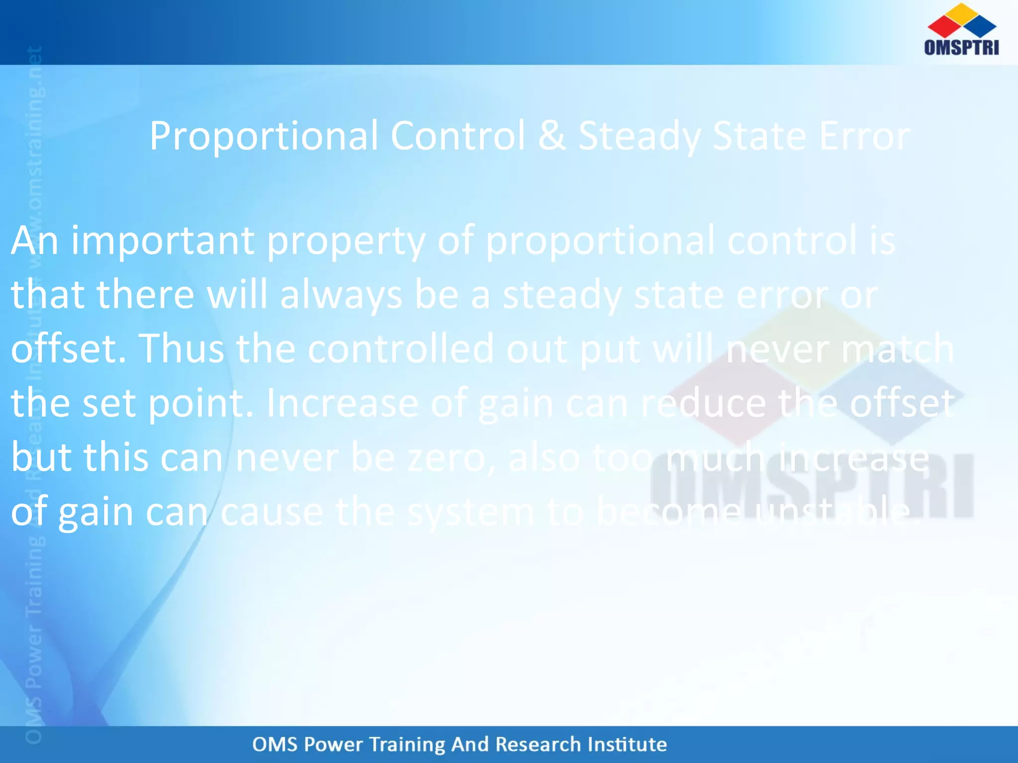Proportional Control & Steady State Error
An important property of proportional control is
that there will always be a steady state error or
offset. Thus the controlled out put will never match
the set point. Increase of gain can reduce the offset
but this can never be zero, also too much increase
of gain can cause the system to become unstable.
 