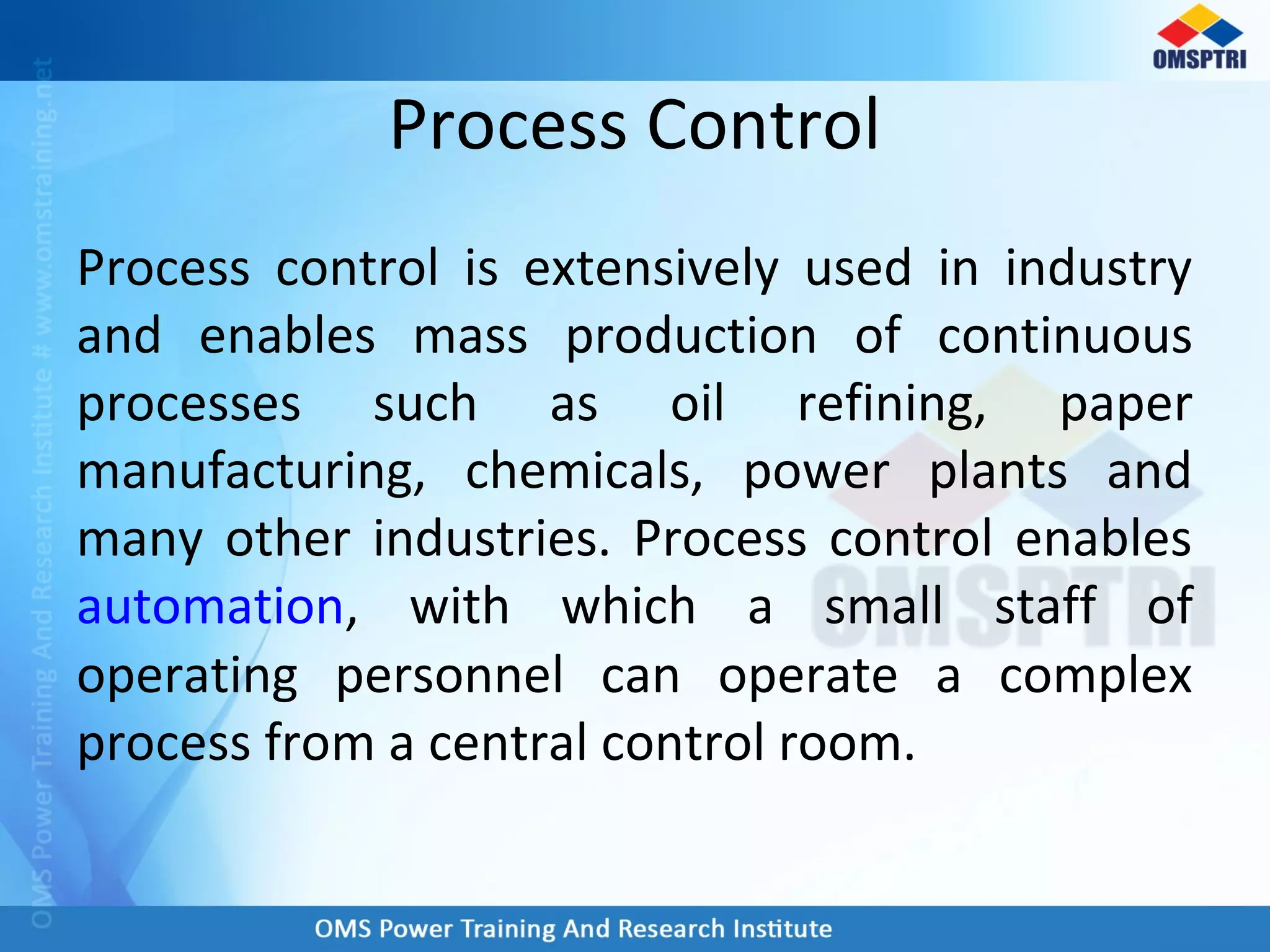 Process Control
Process control is extensively used in industry
and enables mass production of continuous
processes such as oil refining, paper
manufacturing, chemicals, power plants and
many other industries. Process control enables
automation, with which a small staff of
operating personnel can operate a complex
process from a central control room.
 