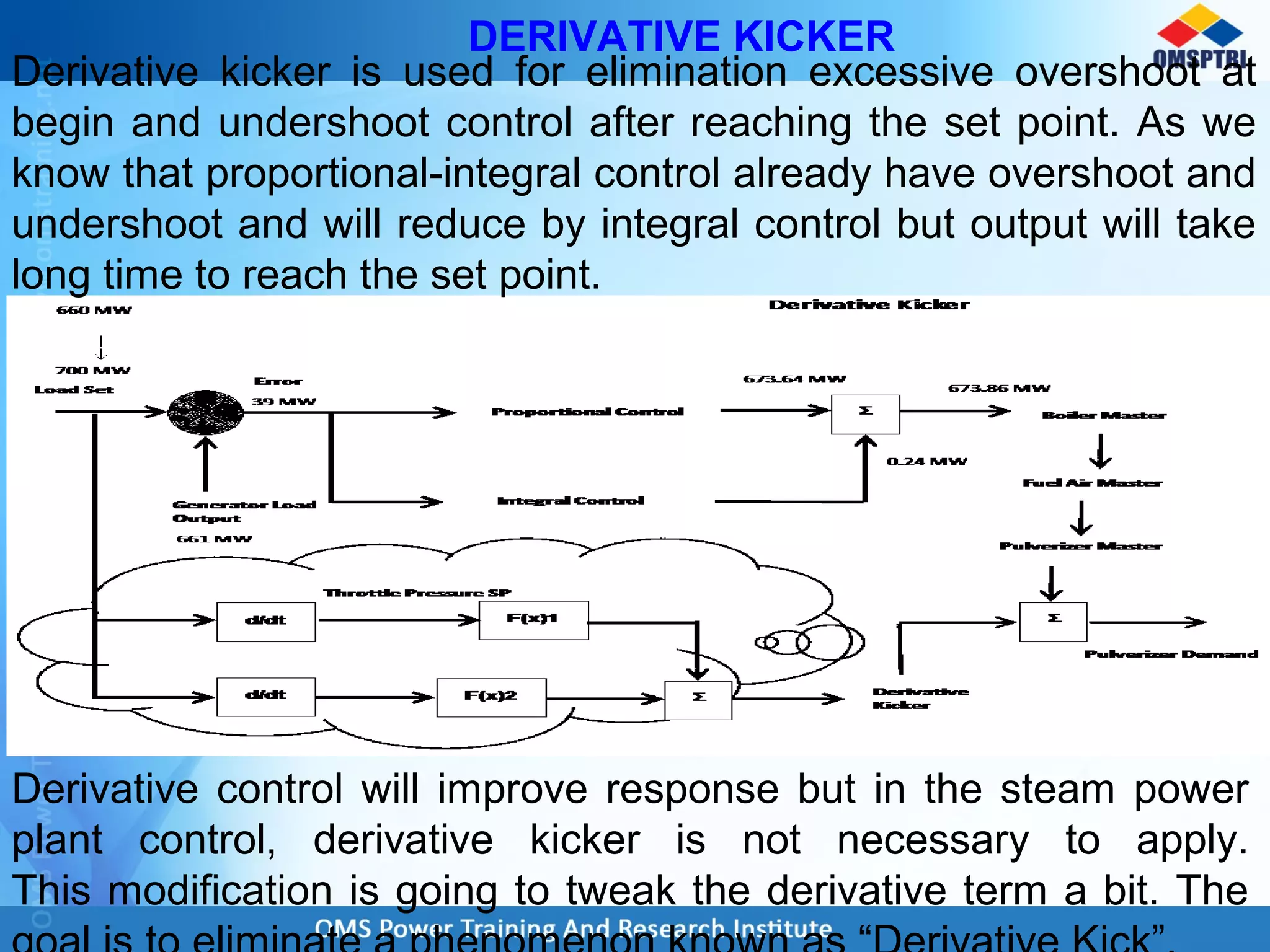 DERIVATIVE KICKER
Derivative kicker is used for elimination excessive overshoot at
begin and undershoot control after reaching the set point. As we
know that proportional-integral control already have overshoot and
undershoot and will reduce by integral control but output will take
long time to reach the set point.
Derivative control will improve response but in the steam power
plant control, derivative kicker is not necessary to apply.
This modification is going to tweak the derivative term a bit. The
 