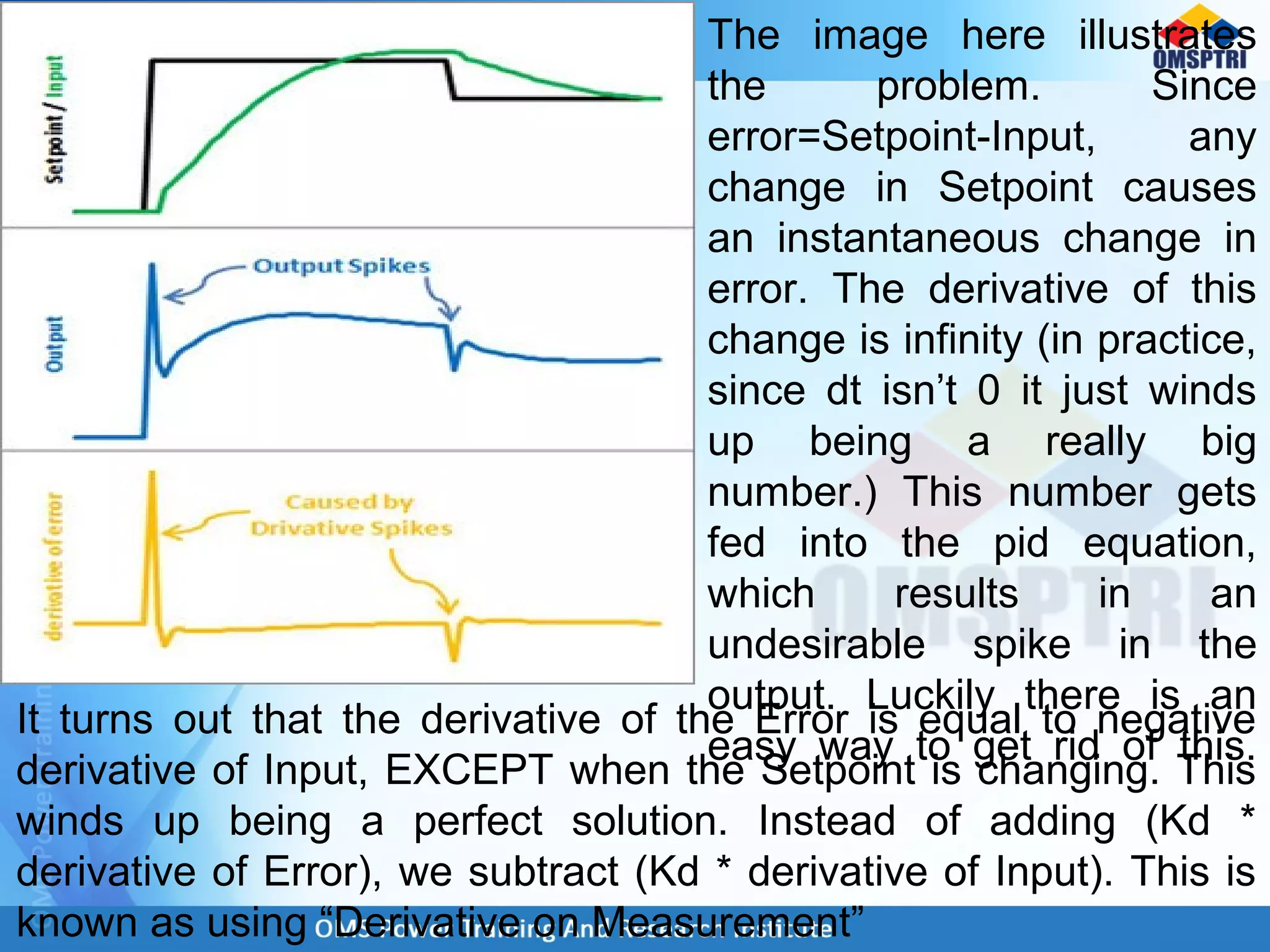 The image here illustrates
the problem. Since
error=Setpoint-Input, any
change in Setpoint causes
an instantaneous change in
error. The derivative of this
change is infinity (in practice,
since dt isn’t 0 it just winds
up being a really big
number.) This number gets
fed into the pid equation,
which results in an
undesirable spike in the
output. Luckily there is an
easy way to get rid of this.
It turns out that the derivative of the Error is equal to negative
derivative of Input, EXCEPT when the Setpoint is changing. This
winds up being a perfect solution. Instead of adding (Kd *
derivative of Error), we subtract (Kd * derivative of Input). This is
known as using “Derivative on Measurement”
 