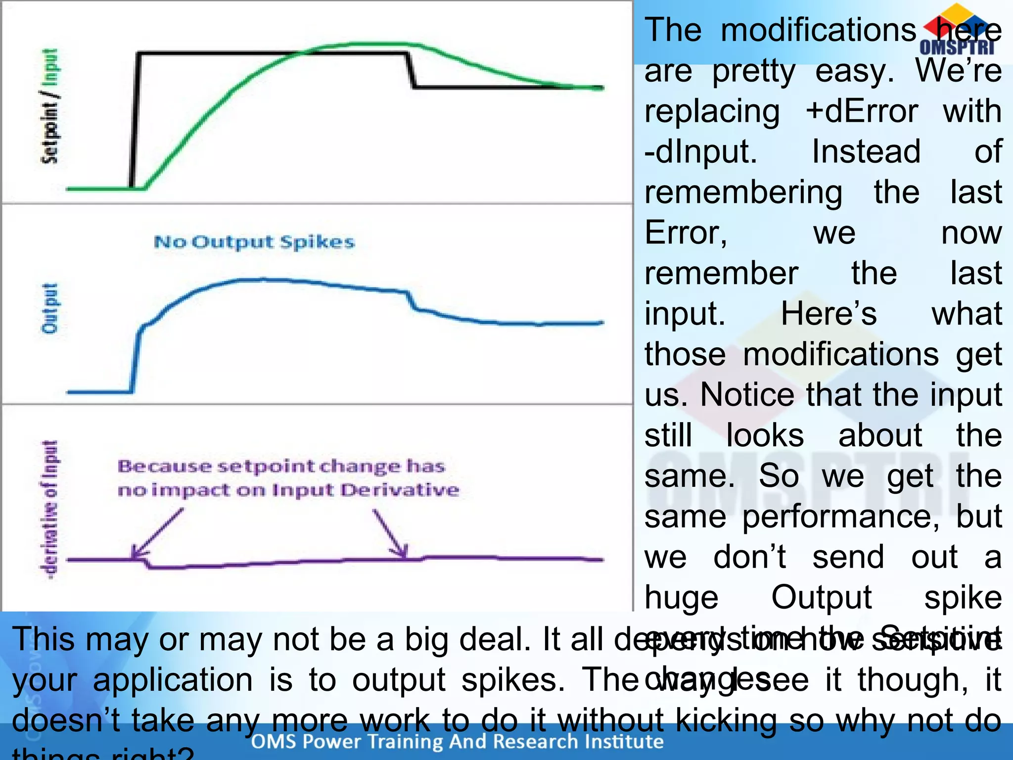 The modifications here
are pretty easy. We’re
replacing +dError with
-dInput. Instead of
remembering the last
Error, we now
remember the last
input. Here’s what
those modifications get
us. Notice that the input
still looks about the
same. So we get the
same performance, but
we don’t send out a
huge Output spike
every time the Setpoint
changes.
This may or may not be a big deal. It all depends on how sensitive
your application is to output spikes. The way I see it though, it
doesn’t take any more work to do it without kicking so why not do
 
