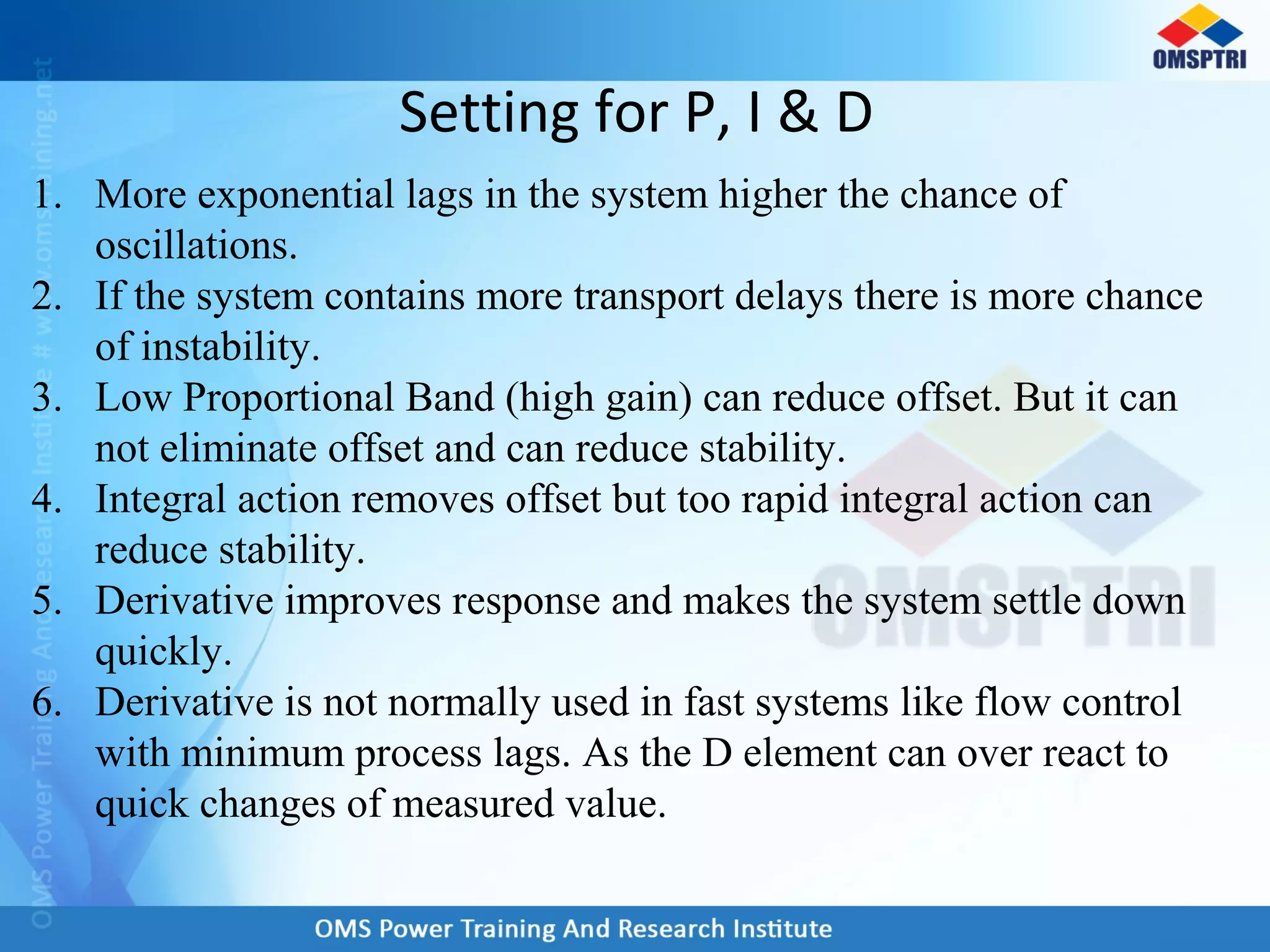 Setting for P, I & D
1. More exponential lags in the system higher the chance of
oscillations.
2. If the system contains more transport delays there is more chance
of instability.
3. Low Proportional Band (high gain) can reduce offset. But it can
not eliminate offset and can reduce stability.
4. Integral action removes offset but too rapid integral action can
reduce stability.
5. Derivative improves response and makes the system settle down
quickly.
6. Derivative is not normally used in fast systems like flow control
with minimum process lags. As the D element can over react to
quick changes of measured value.
 