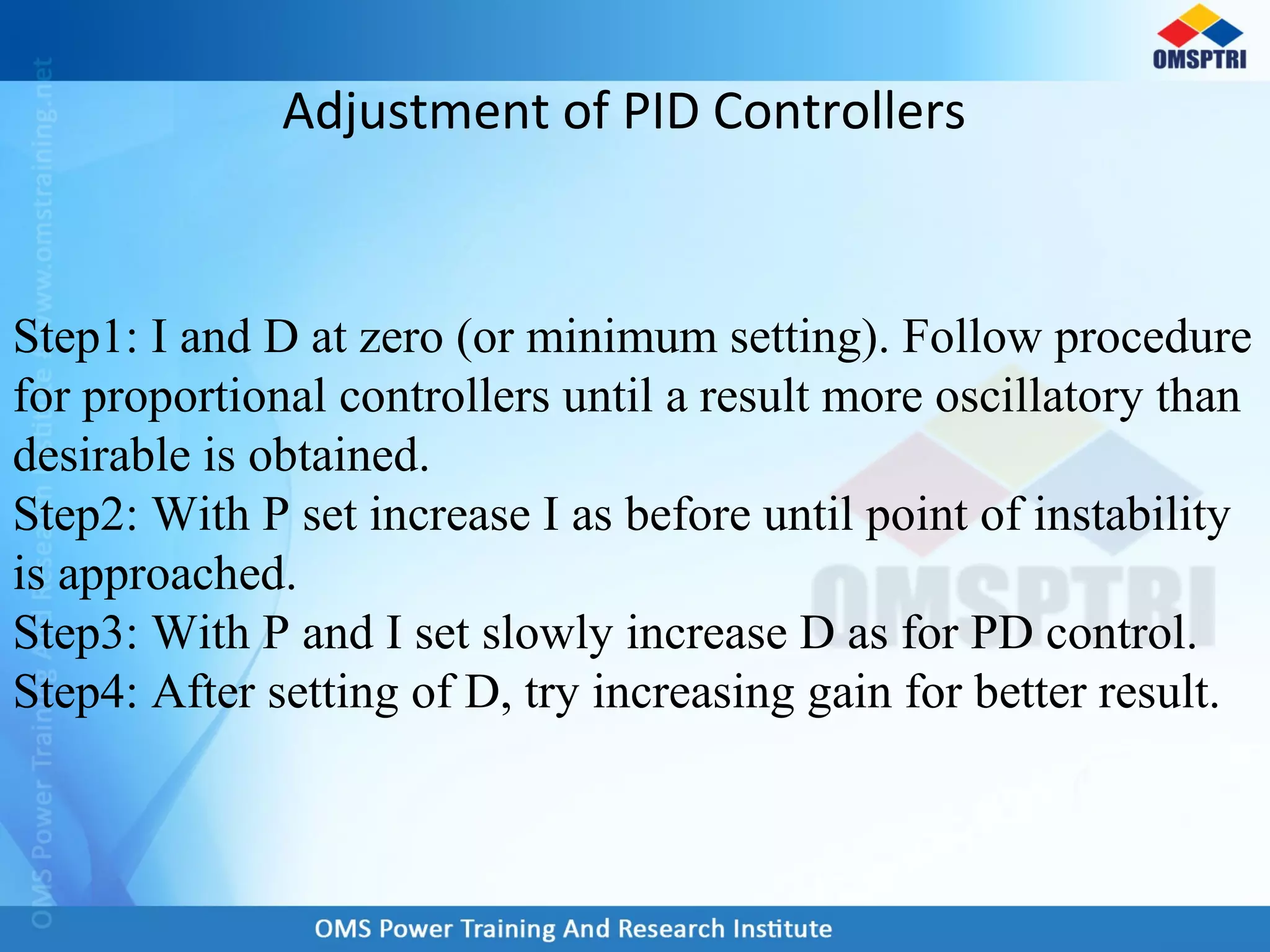 Adjustment of PID Controllers
Step1: I and D at zero (or minimum setting). Follow procedure
for proportional controllers until a result more oscillatory than
desirable is obtained.
Step2: With P set increase I as before until point of instability
is approached.
Step3: With P and I set slowly increase D as for PD control.
Step4: After setting of D, try increasing gain for better result.
 