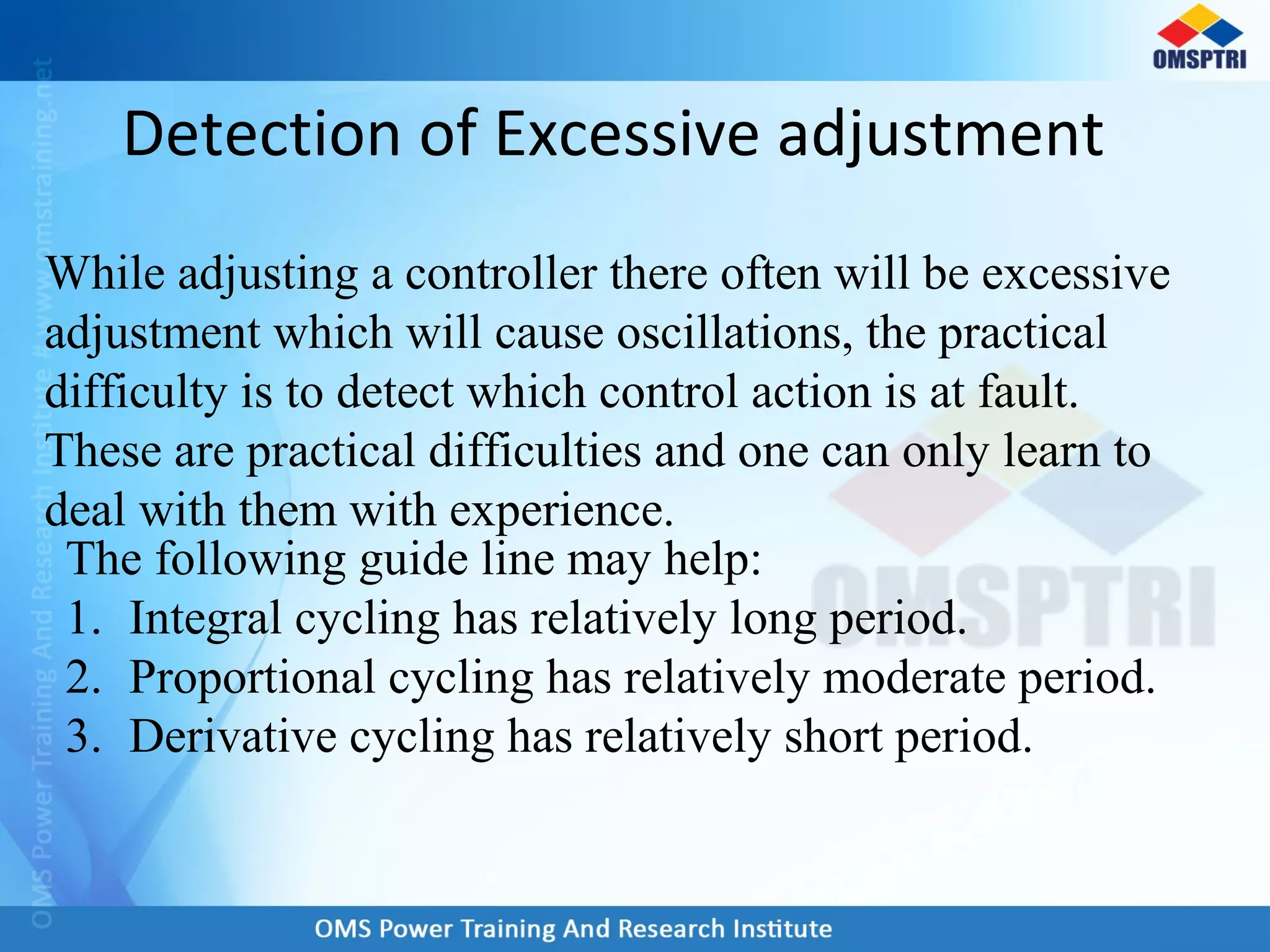 Detection of Excessive adjustment
The following guide line may help:
1. Integral cycling has relatively long period.
2. Proportional cycling has relatively moderate period.
3. Derivative cycling has relatively short period.
While adjusting a controller there often will be excessive
adjustment which will cause oscillations, the practical
difficulty is to detect which control action is at fault.
These are practical difficulties and one can only learn to
deal with them with experience.
 