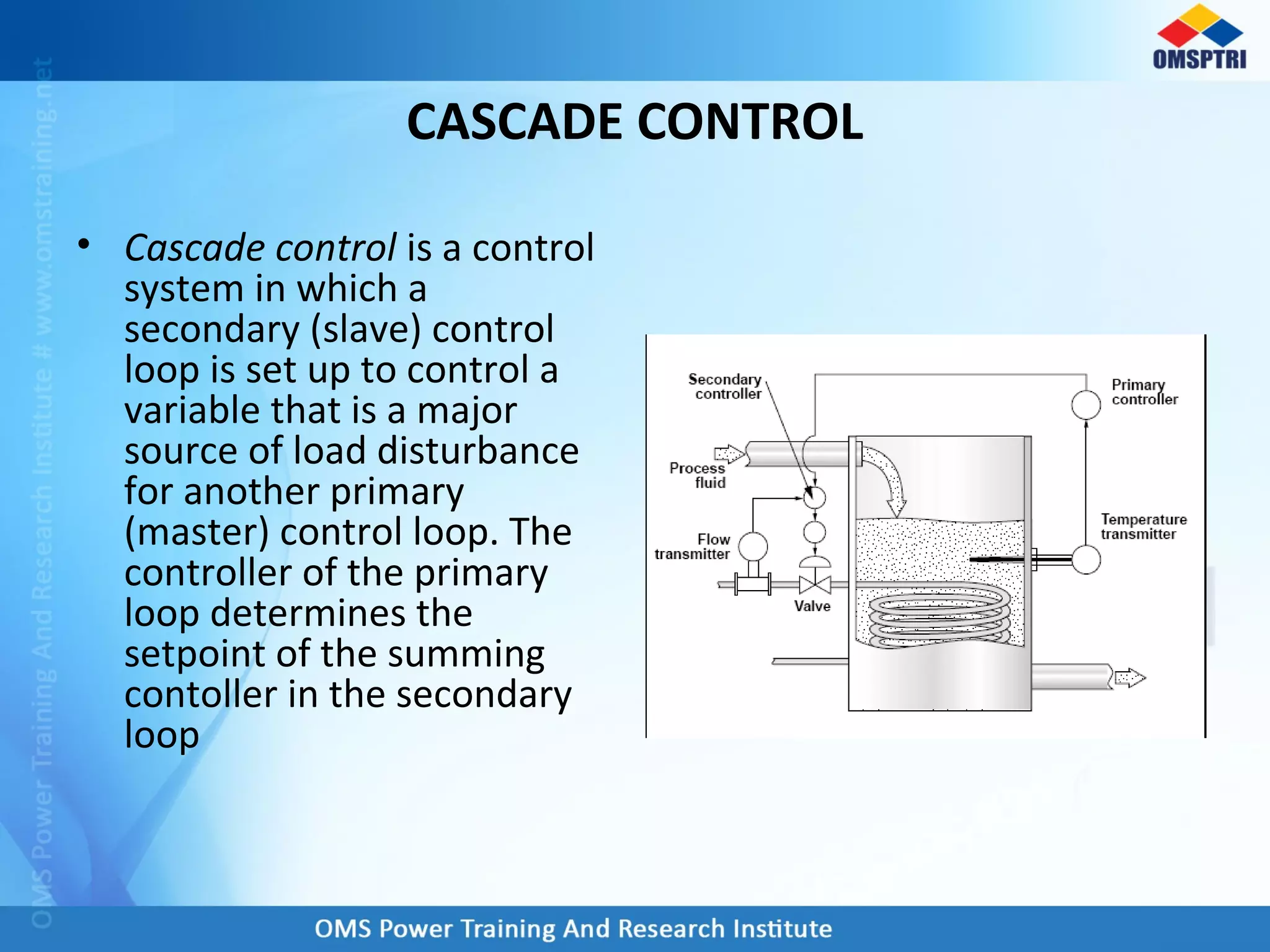 CASCADE CONTROL
• Cascade control is a control
system in which a
secondary (slave) control
loop is set up to control a
variable that is a major
source of load disturbance
for another primary
(master) control loop. The
controller of the primary
loop determines the
setpoint of the summing
contoller in the secondary
loop
 