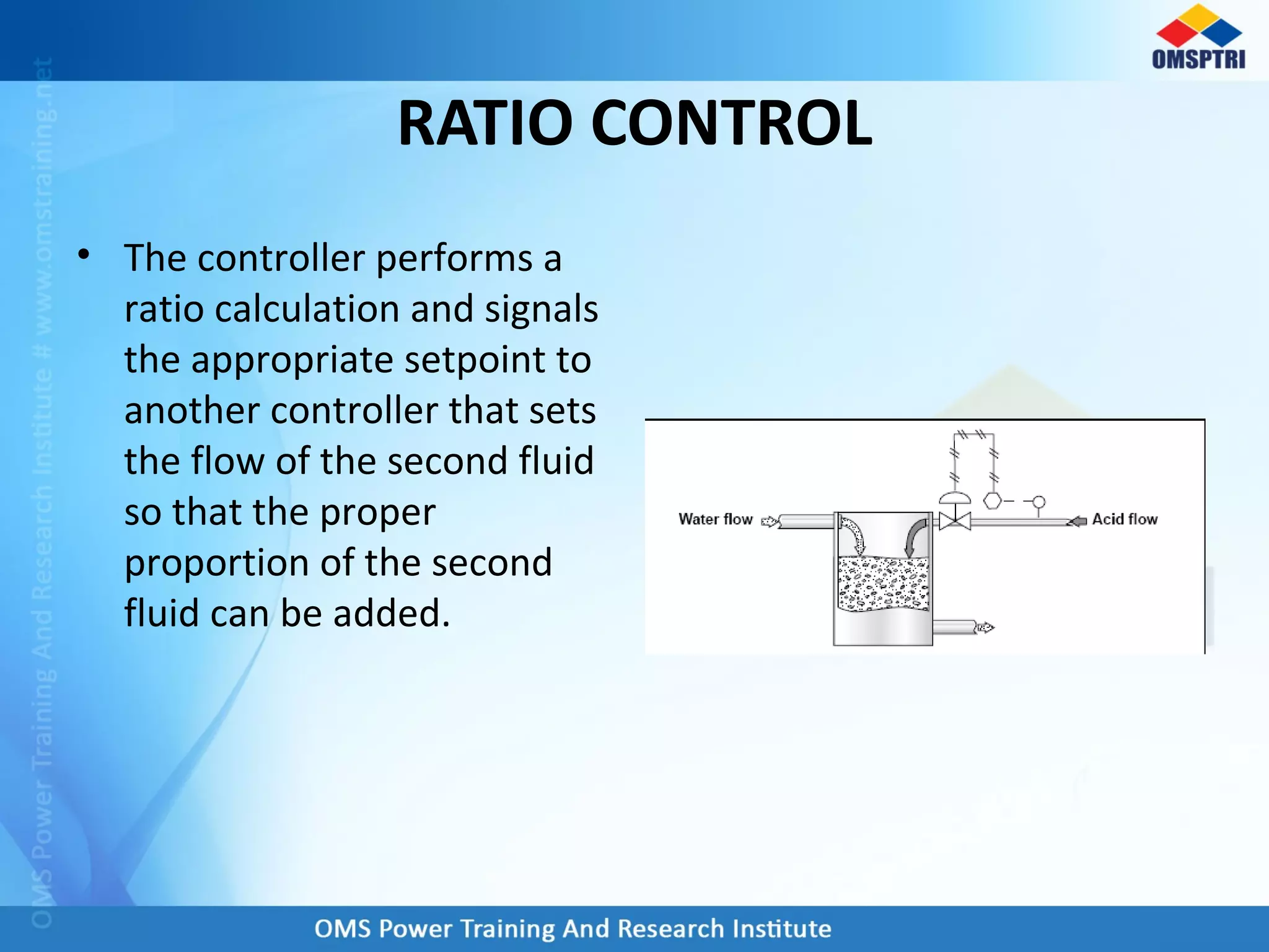 RATIO CONTROL
• The controller performs a
ratio calculation and signals
the appropriate setpoint to
another controller that sets
the flow of the second fluid
so that the proper
proportion of the second
fluid can be added.
 