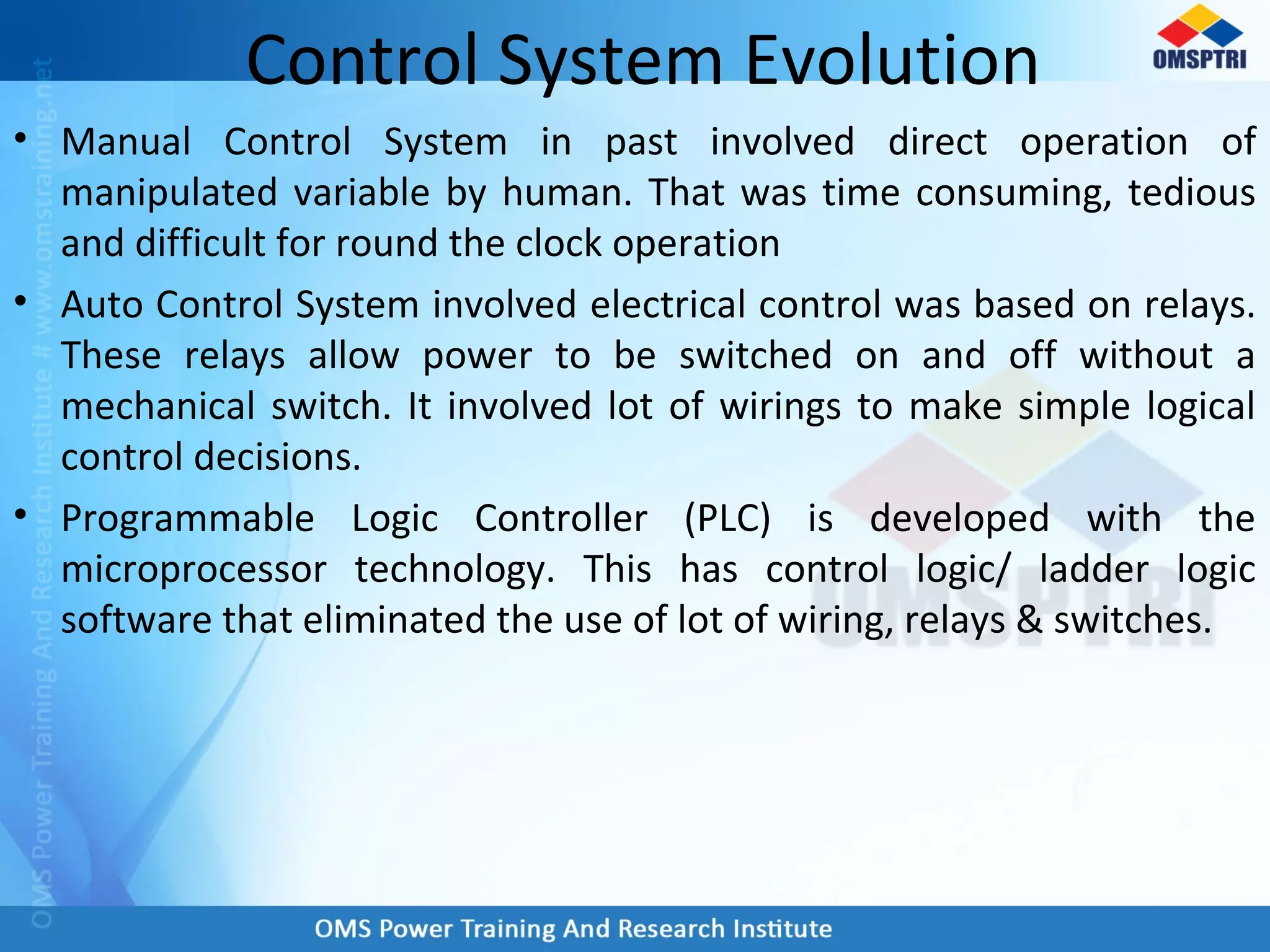 Control System Evolution
• Manual Control System in past involved direct operation of
manipulated variable by human. That was time consuming, tedious
and difficult for round the clock operation
• Auto Control System involved electrical control was based on relays.
These relays allow power to be switched on and off without a
mechanical switch. It involved lot of wirings to make simple logical
control decisions.
• Programmable Logic Controller (PLC) is developed with the
microprocessor technology. This has control logic/ ladder logic
software that eliminated the use of lot of wiring, relays & switches.
 