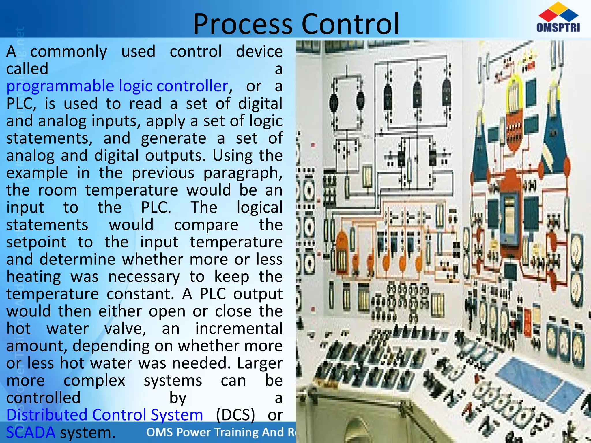 Process Control
A commonly used control device
called a
programmable logic controller, or a
PLC, is used to read a set of digital
and analog inputs, apply a set of logic
statements, and generate a set of
analog and digital outputs. Using the
example in the previous paragraph,
the room temperature would be an
input to the PLC. The logical
statements would compare the
setpoint to the input temperature
and determine whether more or less
heating was necessary to keep the
temperature constant. A PLC output
would then either open or close the
hot water valve, an incremental
amount, depending on whether more
or less hot water was needed. Larger
more complex systems can be
controlled by a
Distributed Control System (DCS) or
SCADA system.
 