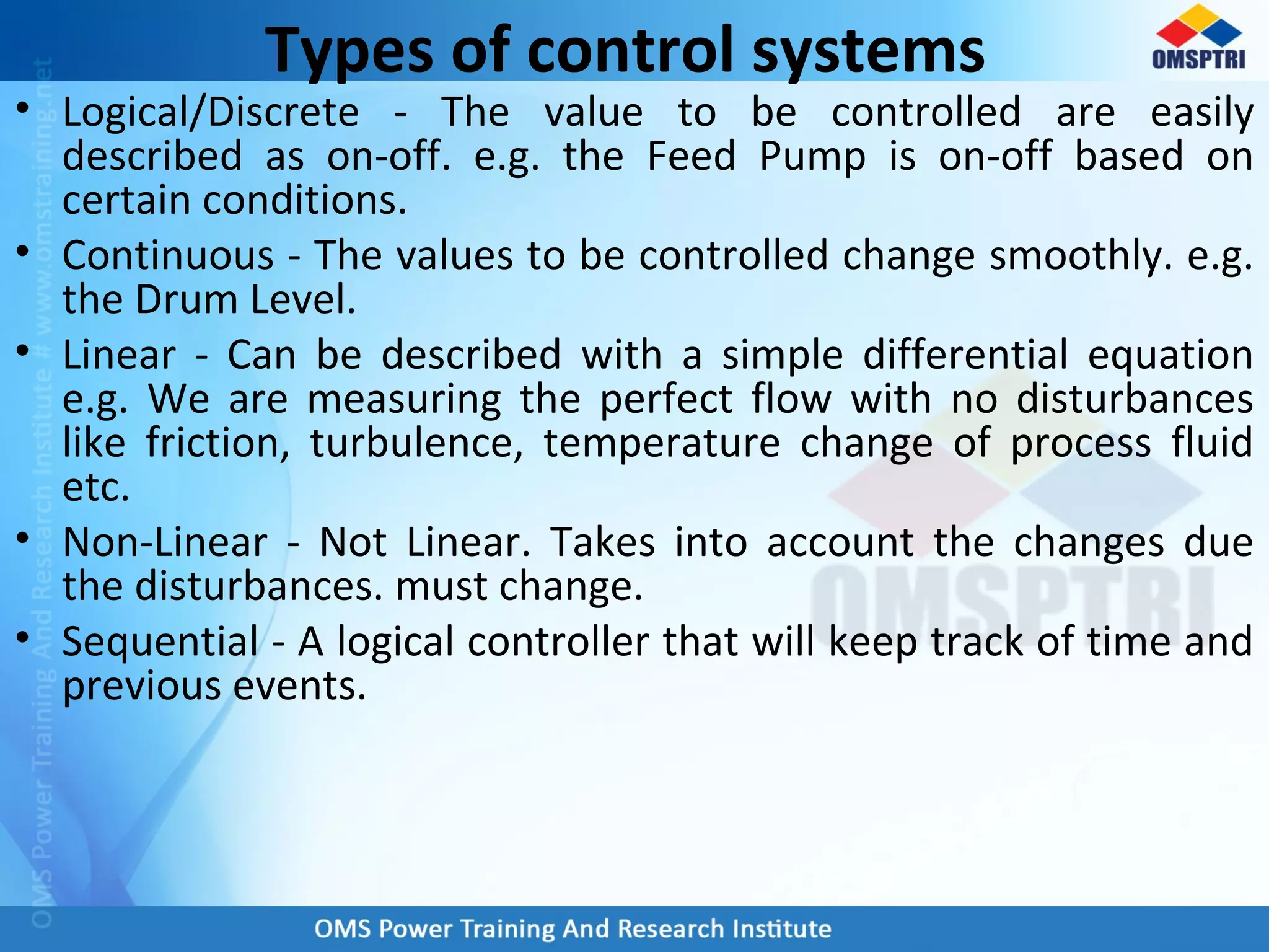 Types of control systems
• Logical/Discrete - The value to be controlled are easily
described as on-off. e.g. the Feed Pump is on-off based on
certain conditions.
• Continuous - The values to be controlled change smoothly. e.g.
the Drum Level.
• Linear - Can be described with a simple differential equation
e.g. We are measuring the perfect flow with no disturbances
like friction, turbulence, temperature change of process fluid
etc.
• Non-Linear - Not Linear. Takes into account the changes due
the disturbances. must change.
• Sequential - A logical controller that will keep track of time and
previous events.
 