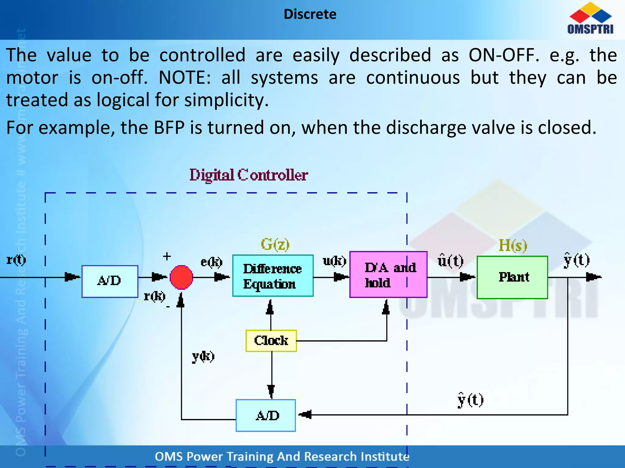 The value to be controlled are easily described as ON-OFF. e.g. the
motor is on-off. NOTE: all systems are continuous but they can be
treated as logical for simplicity.
For example, the BFP is turned on, when the discharge valve is closed.
Discrete
 
