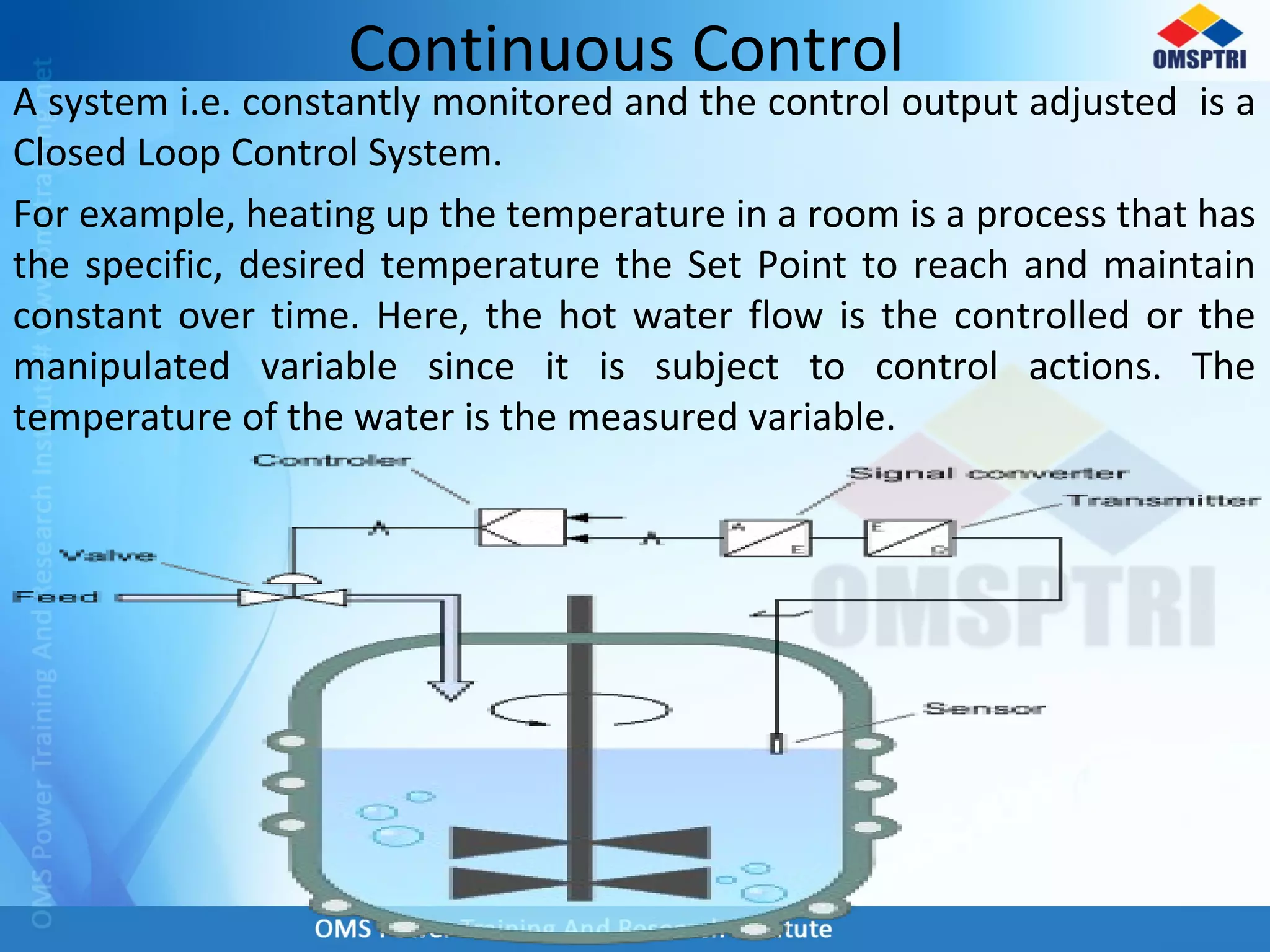 Continuous Control
A system i.e. constantly monitored and the control output adjusted is a
Closed Loop Control System.
For example, heating up the temperature in a room is a process that has
the specific, desired temperature the Set Point to reach and maintain
constant over time. Here, the hot water flow is the controlled or the
manipulated variable since it is subject to control actions. The
temperature of the water is the measured variable.
 