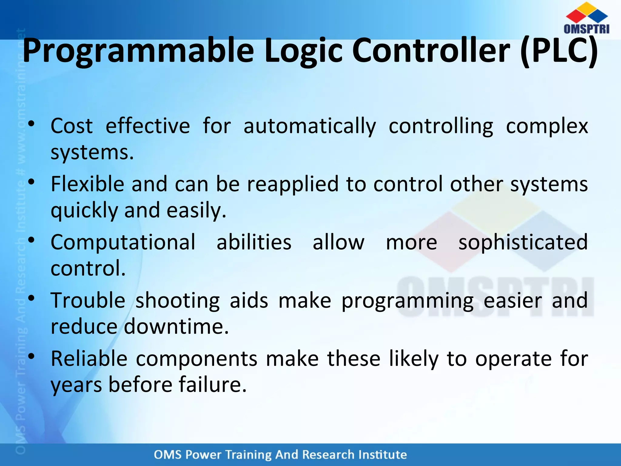 Programmable Logic Controller (PLC)
• Cost effective for automatically controlling complex
systems.
• Flexible and can be reapplied to control other systems
quickly and easily.
• Computational abilities allow more sophisticated
control.
• Trouble shooting aids make programming easier and
reduce downtime.
• Reliable components make these likely to operate for
years before failure.
 