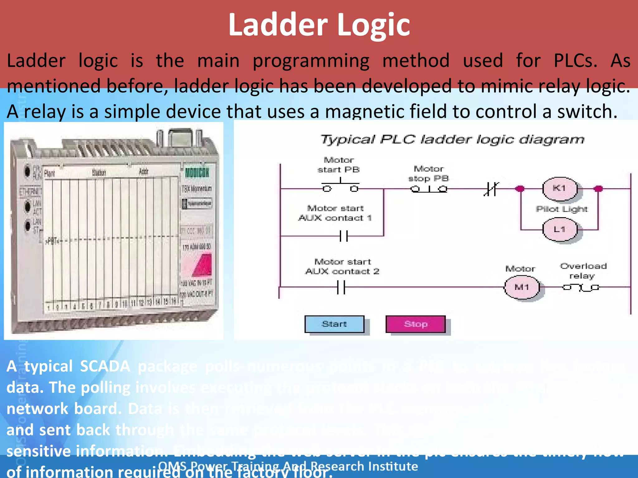 Ladder Logic
Ladder logic is the main programming method used for PLCs. As
mentioned before, ladder logic has been developed to mimic relay logic.
A relay is a simple device that uses a magnetic field to control a switch.
A typical SCADA package polls numerous points in a PLC to retrieve live factory
data. The polling involves executing the protocol stacks on both the PC and the PLC
network board. Data is then retrieved from the PLC memory across the backplane
and sent back through the same protocol levels. This makes it unsuitable for time-
sensitive information. Embedding the web server in the plc ensures the timely flow
of information required on the factory floor.
 