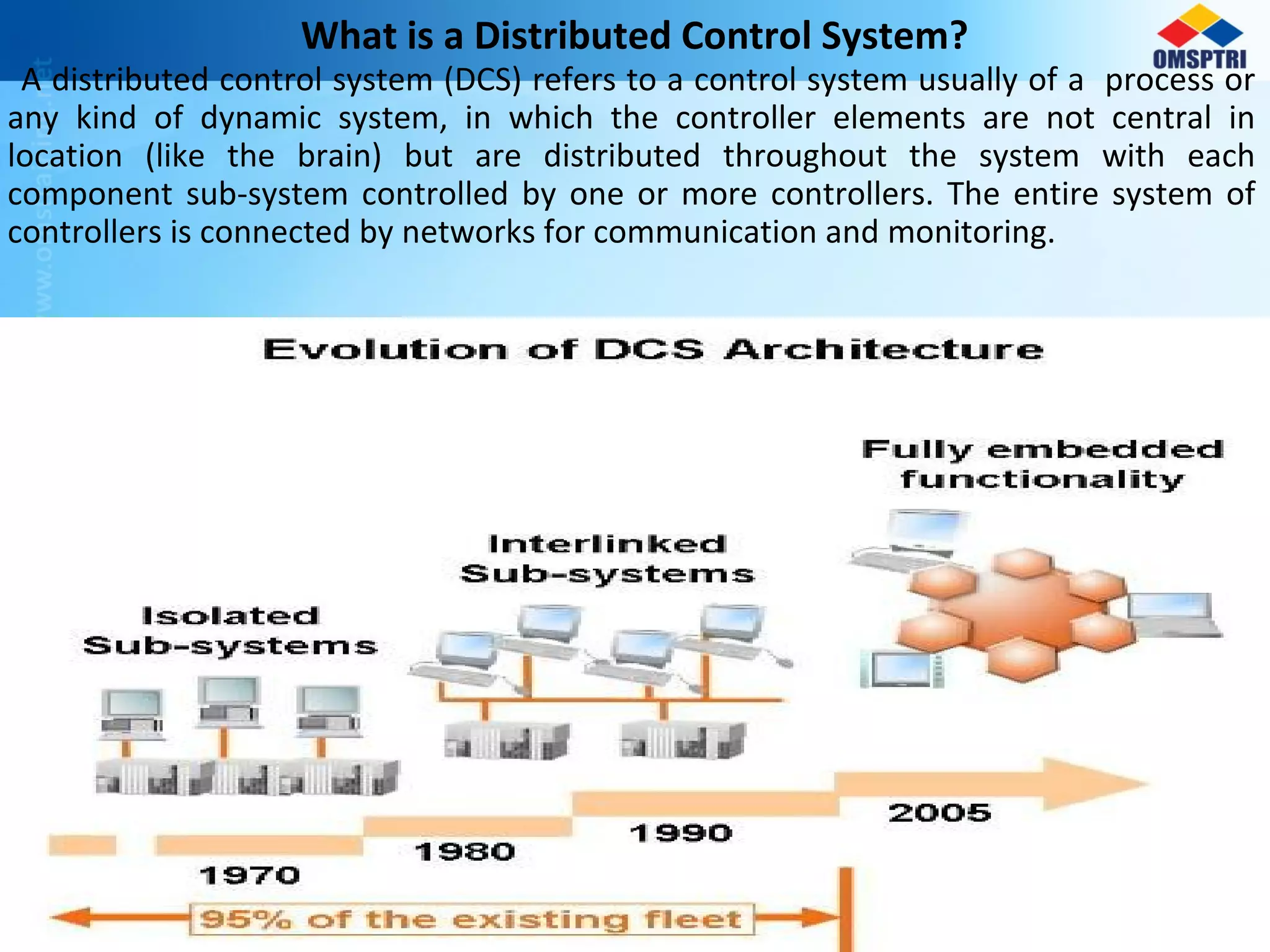 What is a Distributed Control System?
A distributed control system (DCS) refers to a control system usually of a process or
any kind of dynamic system, in which the controller elements are not central in
location (like the brain) but are distributed throughout the system with each
component sub-system controlled by one or more controllers. The entire system of
controllers is connected by networks for communication and monitoring.
 