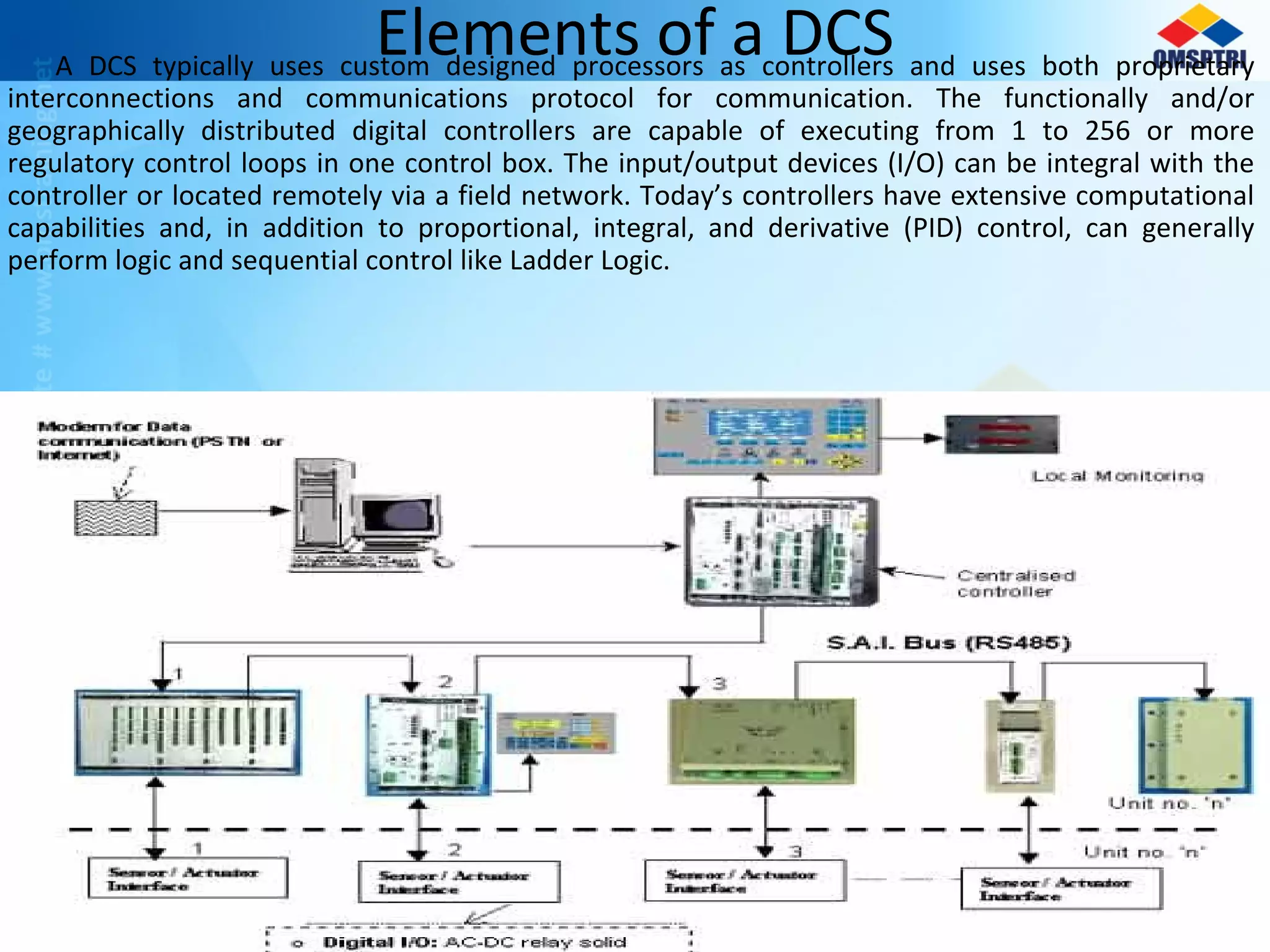 Elements of a DCSA DCS typically uses custom designed processors as controllers and uses both proprietary
interconnections and communications protocol for communication. The functionally and/or
geographically distributed digital controllers are capable of executing from 1 to 256 or more
regulatory control loops in one control box. The input/output devices (I/O) can be integral with the
controller or located remotely via a field network. Today’s controllers have extensive computational
capabilities and, in addition to proportional, integral, and derivative (PID) control, can generally
perform logic and sequential control like Ladder Logic.
 