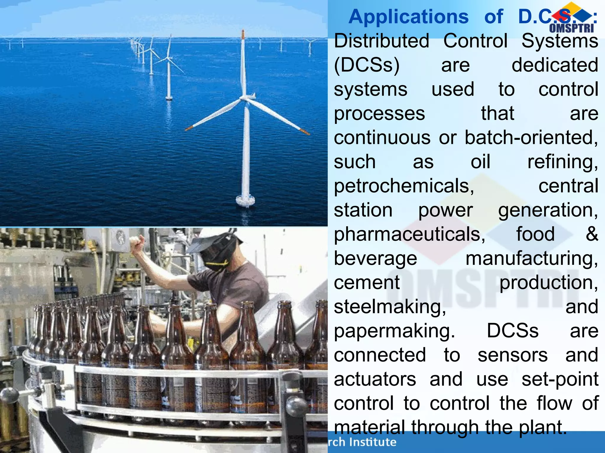 Applications of D.C.S. :
Distributed Control Systems
(DCSs) are dedicated
systems used to control
processes that are
continuous or batch-oriented,
such as oil refining,
petrochemicals, central
station power generation,
pharmaceuticals, food &
beverage manufacturing,
cement production,
steelmaking, and
papermaking. DCSs are
connected to sensors and
actuators and use set-point
control to control the flow of
material through the plant.
 