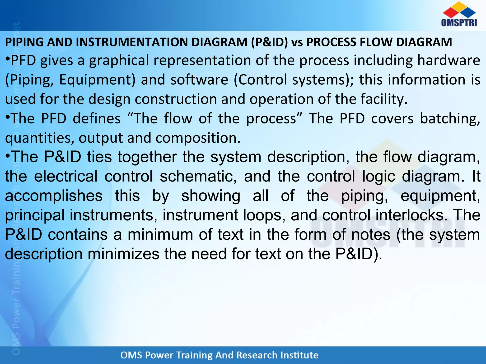 PIPING AND INSTRUMENTATION DIAGRAM (P&ID) vs PROCESS FLOW DIAGRAM
•PFD gives a graphical representation of the process including hardware
(Piping, Equipment) and software (Control systems); this information is
used for the design construction and operation of the facility.
•The PFD defines “The flow of the process” The PFD covers batching,
quantities, output and composition.
•The P&ID ties together the system description, the flow diagram,
the electrical control schematic, and the control logic diagram. It
accomplishes this by showing all of the piping, equipment,
principal instruments, instrument loops, and control interlocks. The
P&ID contains a minimum of text in the form of notes (the system
description minimizes the need for text on the P&ID).
 