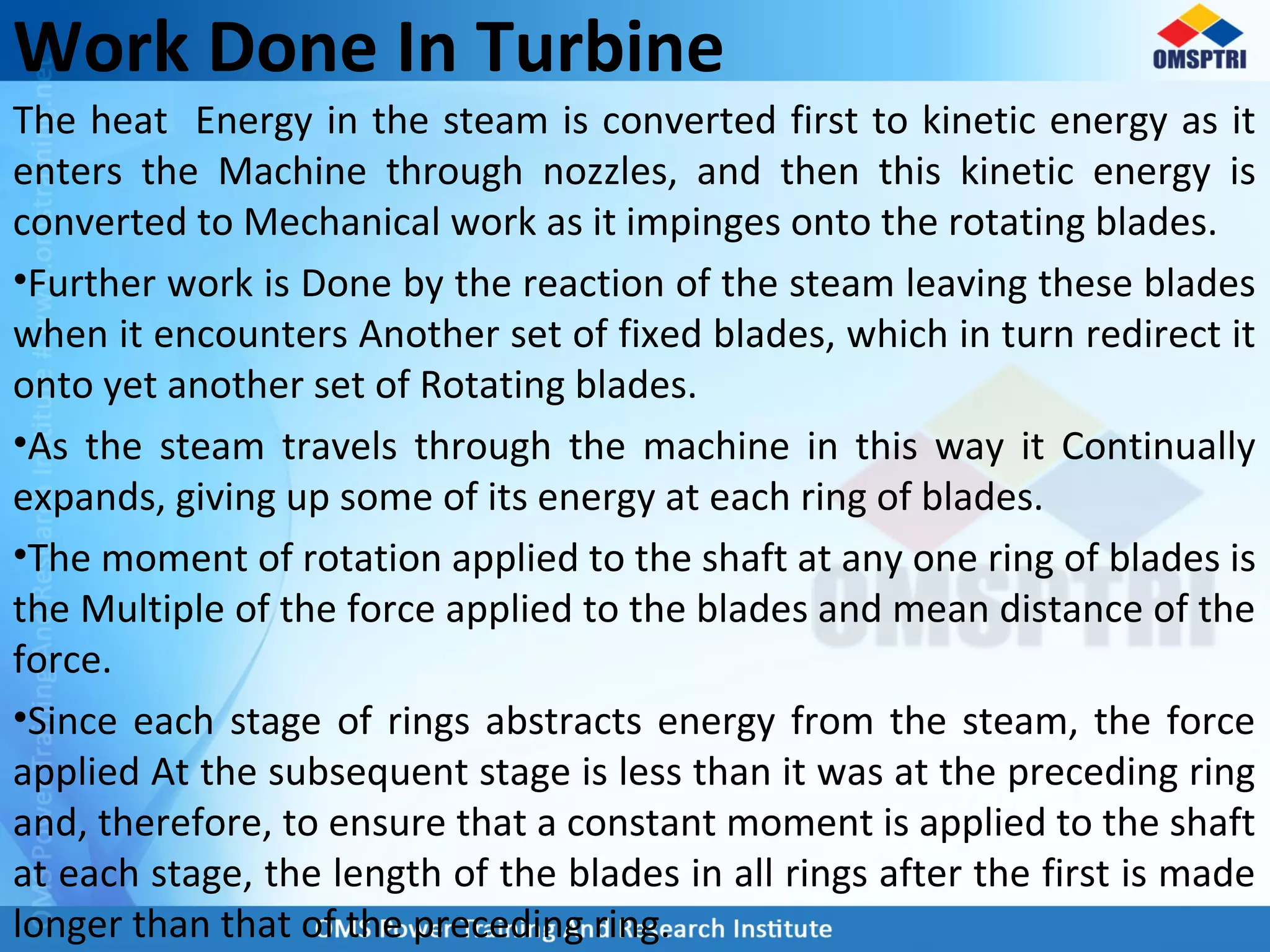 Work Done In Turbine
The heat Energy in the steam is converted first to kinetic energy as it
enters the Machine through nozzles, and then this kinetic energy is
converted to Mechanical work as it impinges onto the rotating blades.
•Further work is Done by the reaction of the steam leaving these blades
when it encounters Another set of fixed blades, which in turn redirect it
onto yet another set of Rotating blades.
•As the steam travels through the machine in this way it Continually
expands, giving up some of its energy at each ring of blades.
•The moment of rotation applied to the shaft at any one ring of blades is
the Multiple of the force applied to the blades and mean distance of the
force.
•Since each stage of rings abstracts energy from the steam, the force
applied At the subsequent stage is less than it was at the preceding ring
and, therefore, to ensure that a constant moment is applied to the shaft
at each stage, the length of the blades in all rings after the first is made
longer than that of the preceding ring.
 