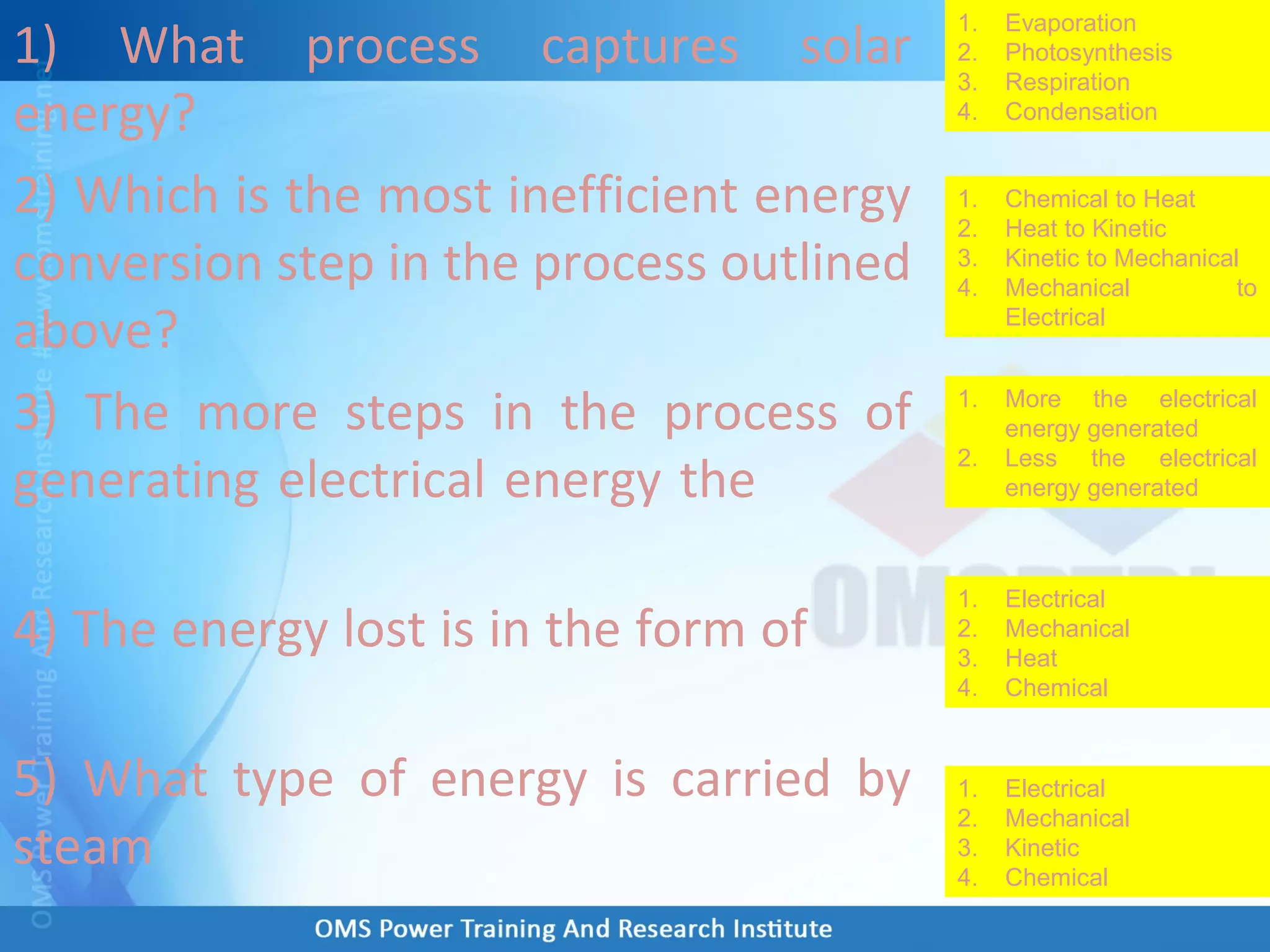 1) What process captures solar
energy?
2) Which is the most inefficient energy
conversion step in the process outlined
above?
3) The more steps in the process of
generating electrical energy the
4) The energy lost is in the form of
5) What type of energy is carried by
steam
1. Evaporation
2. Photosynthesis
3. Respiration
4. Condensation
1. Chemical to Heat
2. Heat to Kinetic
3. Kinetic to Mechanical
4. Mechanical to
Electrical
1. More the electrical
energy generated
2. Less the electrical
energy generated
1. Electrical
2. Mechanical
3. Heat
4. Chemical
1. Electrical
2. Mechanical
3. Kinetic
4. Chemical
 