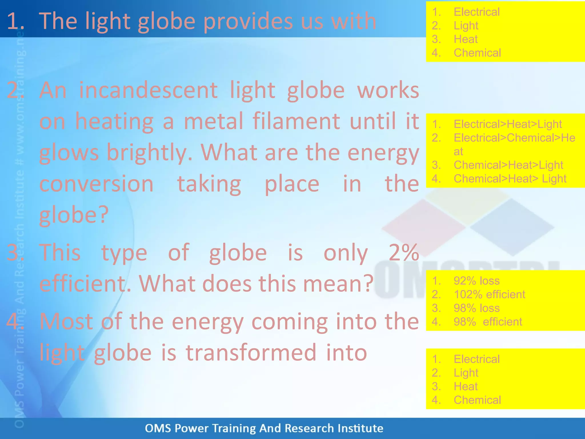 1. The light globe provides us with
2. An incandescent light globe works
on heating a metal filament until it
glows brightly. What are the energy
conversion taking place in the
globe?
3. This type of globe is only 2%
efficient. What does this mean?
4. Most of the energy coming into the
light globe is transformed into
1. Electrical
2. Light
3. Heat
4. Chemical
1. Electrical>Heat>Light
2. Electrical>Chemical>He
at
3. Chemical>Heat>Light
4. Chemical>Heat> Light
1. 92% loss
2. 102% efficient
3. 98% loss
4. 98% efficient
1. Electrical
2. Light
3. Heat
4. Chemical
 