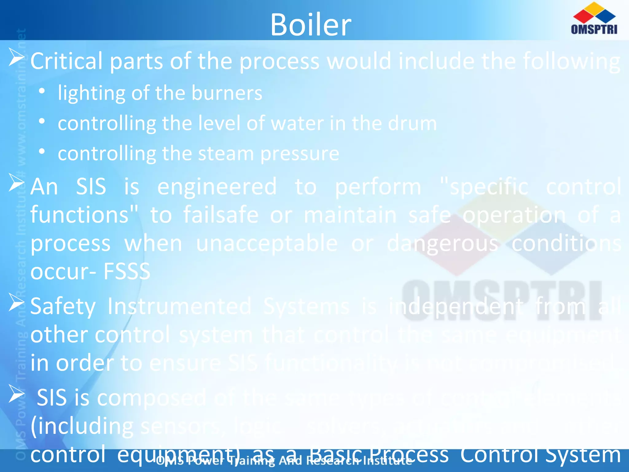 Boiler
Critical parts of the process would include the following
• lighting of the burners
• controlling the level of water in the drum
• controlling the steam pressure
An SIS is engineered to perform "specific control
functions" to failsafe or maintain safe operation of a
process when unacceptable or dangerous conditions
occur- FSSS
Safety Instrumented Systems is independent from all
other control system that control the same equipment
in order to ensure SIS functionality is not compromised.
 SIS is composed of the same types of control elements
(including sensors, logic solvers, actuators and other
control equipment) as a Basic Process Control System
 