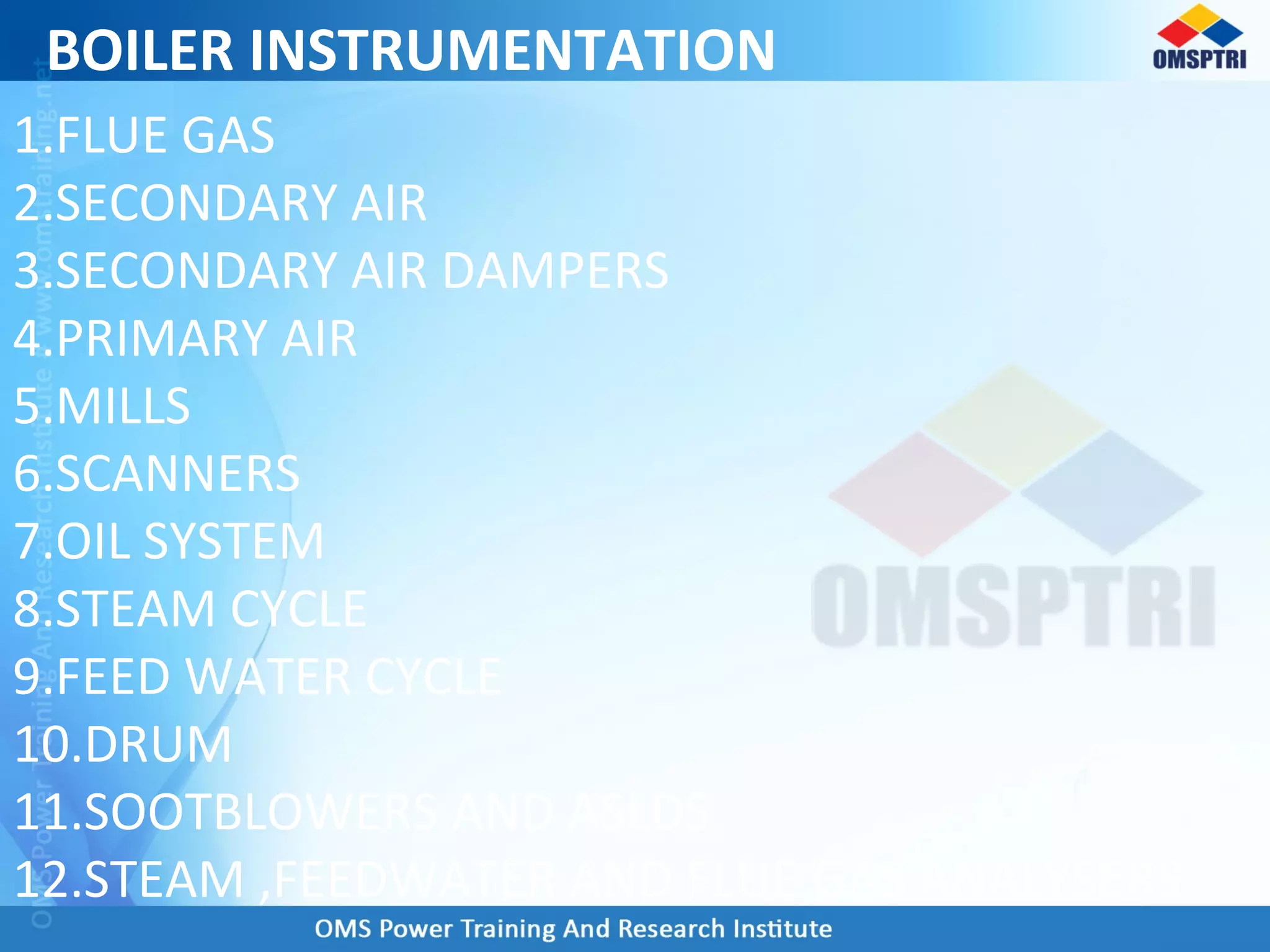 BOILER INSTRUMENTATION
1.FLUE GAS
2.SECONDARY AIR
3.SECONDARY AIR DAMPERS
4.PRIMARY AIR
5.MILLS
6.SCANNERS
7.OIL SYSTEM
8.STEAM CYCLE
9.FEED WATER CYCLE
10.DRUM
11.SOOTBLOWERS AND ASLDS
12.STEAM ,FEEDWATER AND FLUE GAS ANALYSERS
 