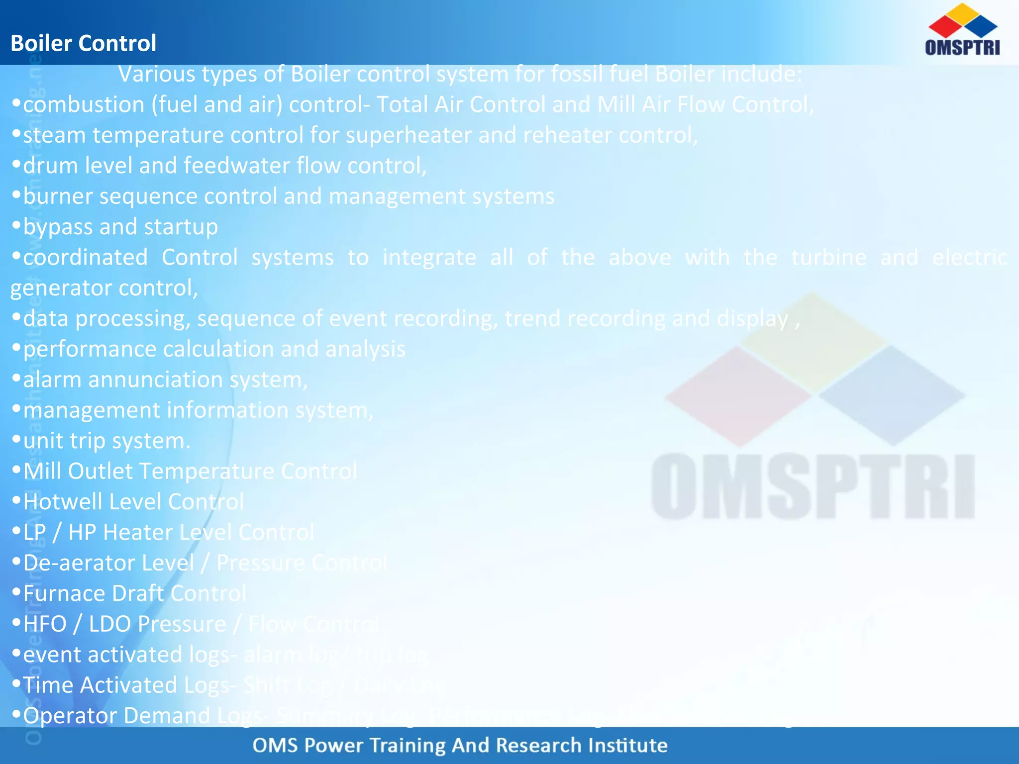 Boiler Control
Various types of Boiler control system for fossil fuel Boiler include:
•combustion (fuel and air) control- Total Air Control and Mill Air Flow Control,
•steam temperature control for superheater and reheater control,
•drum level and feedwater flow control,
•burner sequence control and management systems
•bypass and startup
•coordinated Control systems to integrate all of the above with the turbine and electric
generator control,
•data processing, sequence of event recording, trend recording and display ,
•performance calculation and analysis
•alarm annunciation system,
•management information system,
•unit trip system.
•Mill Outlet Temperature Control
•Hotwell Level Control
•LP / HP Heater Level Control
•De-aerator Level / Pressure Control
•Furnace Draft Control
•HFO / LDO Pressure / Flow Control
•event activated logs- alarm log/ trip log
•Time Activated Logs- Shift Log / Daily Log
•Operator Demand Logs- Summary Log, Performance Log, Maintenance Log
 