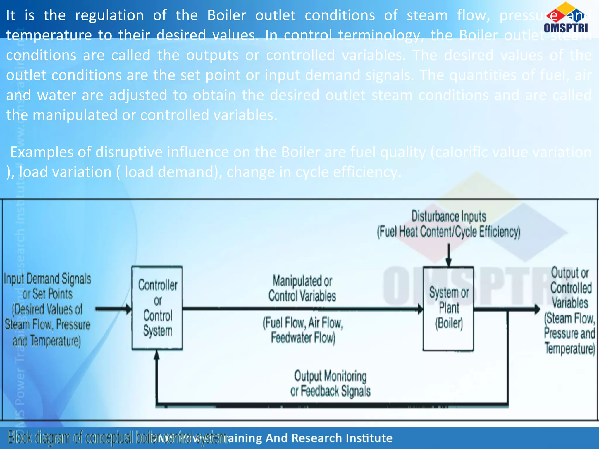 It is the regulation of the Boiler outlet conditions of steam flow, pressure and
temperature to their desired values. In control terminology, the Boiler outlet steam
conditions are called the outputs or controlled variables. The desired values of the
outlet conditions are the set point or input demand signals. The quantities of fuel, air
and water are adjusted to obtain the desired outlet steam conditions and are called
the manipulated or controlled variables.
Examples of disruptive influence on the Boiler are fuel quality (calorific value variation
), load variation ( load demand), change in cycle efficiency.
 