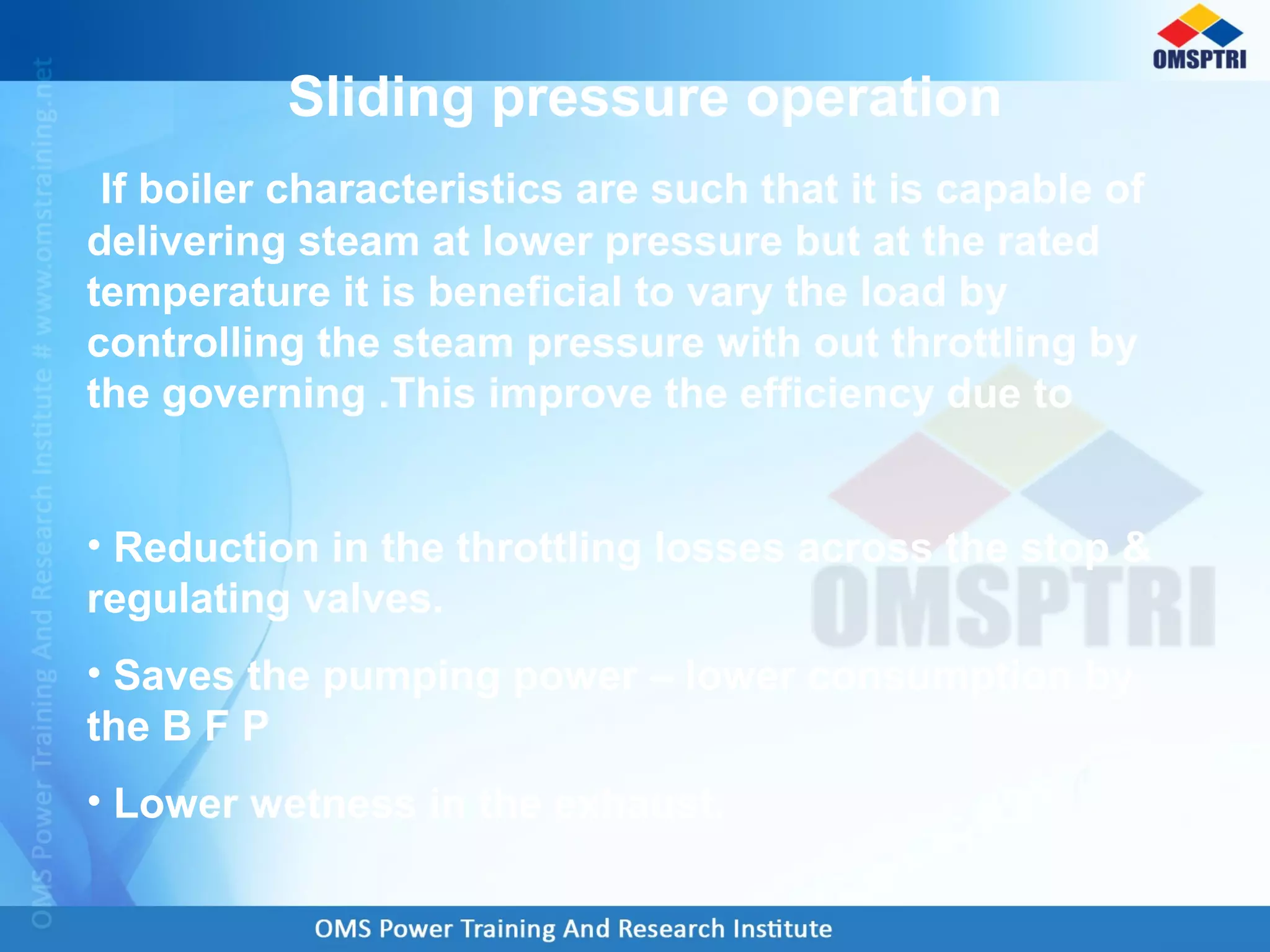 Sliding pressure operation
If boiler characteristics are such that it is capable of
delivering steam at lower pressure but at the rated
temperature it is beneficial to vary the load by
controlling the steam pressure with out throttling by
the governing .This improve the efficiency due to
• Reduction in the throttling losses across the stop &
regulating valves.
• Saves the pumping power – lower consumption by
the B F P
• Lower wetness in the exhaust.
 