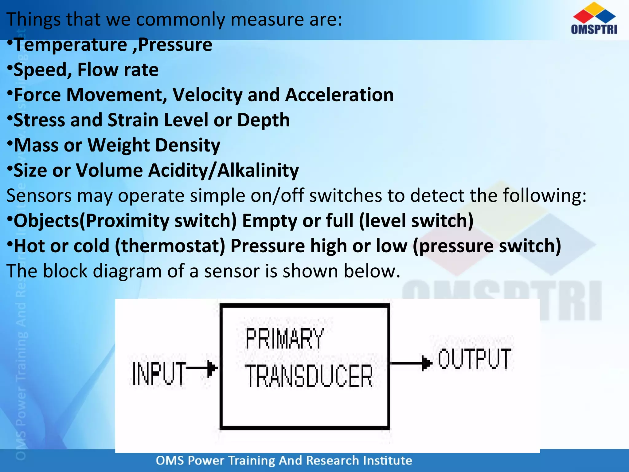 Things that we commonly measure are:
•Temperature ,Pressure
•Speed, Flow rate
•Force Movement, Velocity and Acceleration
•Stress and Strain Level or Depth
•Mass or Weight Density
•Size or Volume Acidity/Alkalinity
Sensors may operate simple on/off switches to detect the following:
•Objects(Proximity switch) Empty or full (level switch)
•Hot or cold (thermostat) Pressure high or low (pressure switch)
The block diagram of a sensor is shown below.
 
