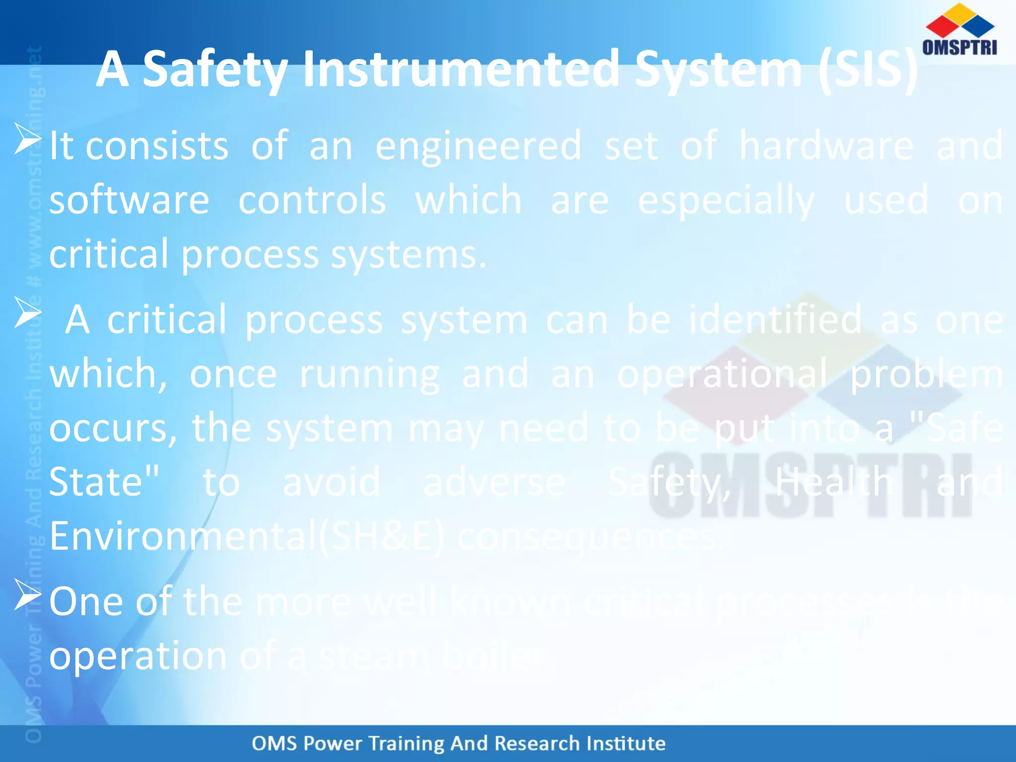 A Safety Instrumented System (SIS)
It consists of an engineered set of hardware and
software controls which are especially used on
critical process systems.
 A critical process system can be identified as one
which, once running and an operational problem
occurs, the system may need to be put into a "Safe
State" to avoid adverse Safety, Health and
Environmental(SH&E) consequences.
One of the more well known critical processes is the
operation of a steam boiler.
 