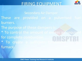 FIRING EQUIPMENT
Secondary Air Damper
These are provided on a pulverised fuel
burners.
The purpose of these dampers is:
* To control the amount of excess air required
for complete combustion.
* To create a sufficient turbulence, in the
furnace.
 