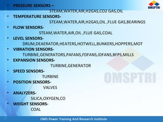 • PRESSURE SENSORS –
STEAM,WATER,AIR,H2GAS,CO2 GAS,OIL
• TEMPERATURE SENSORS-
STEAM,WATER,AIR,H2GAS,OIL ,FLUE GAS,BEARINGS
• FLOW SENSORS-
STEAM,WATER,AIR,OIL ,FLUE GAS,COAL
• LEVEL SENSORS-
DRUM,DEAERATOR,HEATERS,HOTWELL,BUNKERS,HOPPERS,MOT
• VIBRATION SENSORS-
TURBINE,GENERATORS,PAFANS,FDFANS,IDFANS,BFPS,MILLS
• EXPANSION SENSORS-
TURBINE,GENERATOR
• SPEED SENSORS-
TURBINE
• POSITION SENSORS-
VALVES
• ANALYZERS-
SILICA,OXYGEN,CO
• WEIGHT SENSORS-
COAL
 