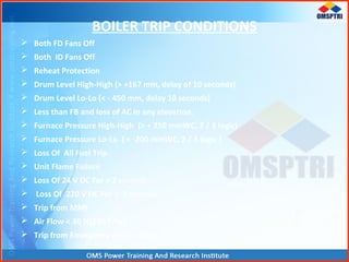BOILER TRIP CONDITIONS
 Both FD Fans Off
 Both ID Fans Off
 Reheat Protection
 Drum Level High-High (> +167 mm, delay of 10 seconds)
 Drum Level Lo-Lo (< - 450 mm, delay 10 seconds)
 Less than FB and loss of AC in any elevation.
 Furnace Pressure High-High (> + 250 mmWC, 2 / 3 logic)
 Furnace Pressure Lo-Lo ( < -200 mmWC, 2 / 3 logic )
 Loss Of All Fuel Trip.
 Unit Flame Failure
 Loss Of 24 V DC For > 2 seconds
 Loss Of 220 V DC For > 2 seconds
 Trip from MMI
 Air Flow < 30 %(230 T/hr)
 Trip from Emergency Push Button.
 