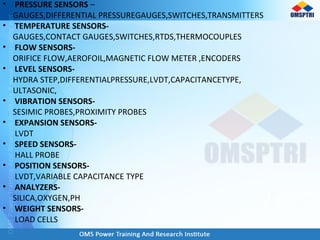 • PRESSURE SENSORS –
GAUGES,DIFFERENTIAL PRESSUREGAUGES,SWITCHES,TRANSMITTERS
• TEMPERATURE SENSORS-
GAUGES,CONTACT GAUGES,SWITCHES,RTDS,THERMOCOUPLES
• FLOW SENSORS-
ORIFICE FLOW,AEROFOIL,MAGNETIC FLOW METER ,ENCODERS
• LEVEL SENSORS-
HYDRA STEP,DIFFERENTIALPRESSURE,LVDT,CAPACITANCETYPE,
ULTASONIC,
• VIBRATION SENSORS-
SESIMIC PROBES,PROXIMITY PROBES
• EXPANSION SENSORS-
LVDT
• SPEED SENSORS-
HALL PROBE
• POSITION SENSORS-
LVDT,VARIABLE CAPACITANCE TYPE
• ANALYZERS-
SILICA,OXYGEN,PH
• WEIGHT SENSORS-
LOAD CELLS
 