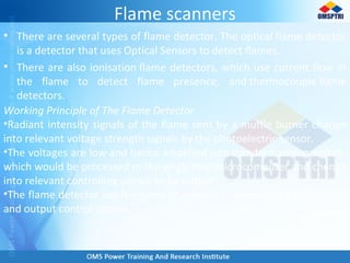 Flame scanners
• There are several types of flame detector. The optical flame detector
is a detector that uses Optical Sensors to detect flames.
• There are also ionisation flame detectors, which use current flow in
the flame to detect flame presence, and thermocouple flame
detectors.
Working Principle of The Flame Detector
•Radiant intensity signals of the flame sent by a muffle burner change
into relevant voltage strength signals by the photoelectric sensor.
•The voltages are low and hence amplified into standard analog signals,
which would be processed in the single chip microcomputer and change
into relevant controlling signals to be output.
•The flame detector has functions of collecting, processing input signals
and output control signals.
 