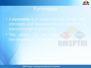 Pyrometer
• A pyrometer is a non-contacting device that
intercepts and measures thermal radiation, a
process known as pyrometry.
• This device can be used to determine
the temperature of an object's surface.
 