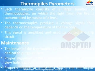 Thermopiles Pyrometers
• Each thermopile consists of a large number of
thermocouples, on which the light from the fire is
concentrated by means of a lens.
• The thermocouples produce a voltage signal that
depends on the temperature of the fire only.
• This signal is amplified and used to control the trip
circuit.
Maintenance
• The lenses of the thermopiles is cleaned at all times, by
dedicated purge air fans.
• Proper alignment of the thermopile is essential. A small
view hole is provided at the back of the thermopile.
• Properly aligned at a fire of 1 400°C, the thermopile
 