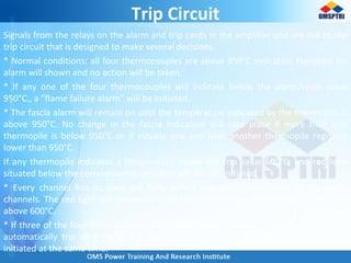 Trip Circuit
Signals from the relays on the alarm and trip cards in the amplifier unit are fed to the
trip circuit that is designed to make several decisions.
* Normal conditions: all four thermocouples are above 950°C indication therefore no
alarm will shown and no action will be taken.
* If any one of the four thermocouples will indicate below the alarm/reset value
950°C., a “flame failure alarm” will be initiated.
* The fascia alarm will remain on until the temperature indicated by the thermopile is
above 950°C. No change in the fascia indication will take place if more than one
thermopile is below 950°C or if initially one and later another thermopile registers
lower than 950°C.
If any thermopile indicates a temperature below the trip value 600°C, and red light
situated below the corresponding indicator will also be initiated.
* Every channel has its own red light, which operates independent of the other
channels. The red light will remain on until the temperature ofthat channel indicates
above 600°C.
* If three of the four thermocouples have values lower than 600°C the trip circuit will
automatically trip all running P.A. fans. An alarm “Flame failure trip” will also be
initiated at the same time.
 