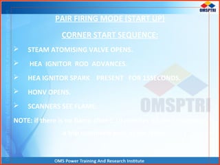 PAIR FIRING MODE (START UP)
CORNER START SEQUENCE:
 STEAM ATOMISING VALVE OPENS.
 HEA IGNITOR ROD ADVANCES.
 HEA IGNITOR SPARK PRESENT FOR 15SECONDS.
 HONV OPENS.
 SCANNERS SEE FLAME.
NOTE: if there is no flame after 1.10 minutes of start command
a trip command goes to the corner.
 