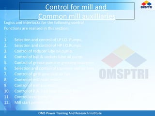 Logics and interlocks for the following control
Functions are realised in this section:
1. Selection and control of LP l.O. Pumps.
2. Selection and control of HP l.O.Pumps.
3. Control of reducer lube oil pump.
4. Control of ball & sockets lube oil pump.
5. Control of grease pump or greasing sequence.
6. Selection and control of trunnion seal air fans
7. Control of girth gear seal air fan.
8. Control of mill main motor.
9. Control of mill aux motor.
10. Control of P.A. Gen inlet shut-off gate.
11. Control level probe blow down sequence.
12. Mill start permissives.
Control for mill and
Common mill auxilliaries
 
