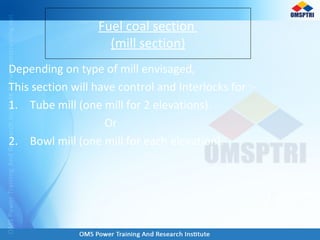 Depending on type of mill envisaged,
This section will have control and Interlocks for :-
1. Tube mill (one mill for 2 elevations).
Or
2. Bowl mill (one mill for each elevation).
Fuel coal section
(mill section)
 