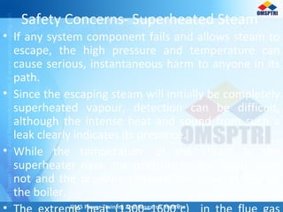 Safety Concerns- Superheated Steam
• If any system component fails and allows steam to
escape, the high pressure and temperature can
cause serious, instantaneous harm to anyone in its
path.
• Since the escaping steam will initially be completely
superheated vapour, detection can be difficult,
although the intense heat and sound from such a
leak clearly indicates its presence.
• While the temperature of the steam in the
superheater rises, the pressure of the steam does
not and the pressure remains the same as that of
the boiler.
•
 