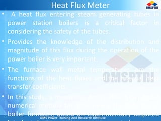 Heat Flux Meter
• A heat flux entering steam generating tubes in
power station boilers is a critical factor in
considering the safety of the tubes.
• Provides the knowledge of the distribution and
magnitude of this flux during the operation of the
power boiler is very important.
• The furnace wall metal temperatures are the
functions of the heat fluxes and the internal heat
transfer coefficients.
• In this study, a measuring device (flux-tube) and a
numerical method for determining the heat flux in
boiler furnaces, based on experimentally acquired
 