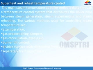 Superheat and reheat temperature control
The main steam temperature at boiler outlet is done through
a temperature control system that distributes the boiler heat
between steam generation, steam superheating and steam
reheating. The various methods used for controlling steam
temperature are:
•attemperation,
•gas proportioning dampers,
•gas recirculation, excess air,
•burner tilt control,
•divided furnace with differential firing and
•separately fired superheaters.
 